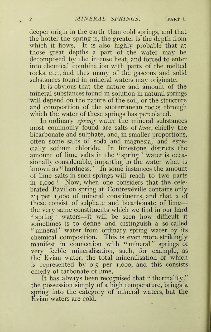deeper origin in the earth than cold springs, and that the hotter the spring is, the greater is the depth from which it flows. It is also highly probable that at those great depths a part of the water may be decomposed by the intense heat, and forced to enter into chemical combination with parts of the melted rocks, etc,, and thus many of the gaseous and solid substances found in mineral waters may originate. It is obvious that the nature and amount of the mineral substances found in solution in natural springs will depend on the nature of the soil, or the structure and composition of the subterranean rocks through which the water of these springs has percolated. In ordinary spring water the mineral substances most commonly found are salts of lune, chiefly the bicarbonate and sulphate, and, in smaller proportions, often some salts of soda and magnesia, and espe- cially sodium chloride. In limestone districts the amount of lime salts in the ‘‘spring” water is occa- sionally considerable, imparting to the water what is known as “ hardness.” In some instances the amount of lime salts in such springs will reach to two parts in 1,000 ! Now, when one considers that the cele- brated Pavilion spring at Contrexeville contains only 2‘4 per 1,000 of mineral constituents, and that 2 of these consist of sulphate and bicarbonate of lime— the very same constituents which we find in our hard “spring” waters—it will be seen how difficult it sometimes is to define and distinguish a so-called “ mineral ” water from ordinary spring water by its chemical composition. This is even more strikingly manifest in connection with “mineral” springs or ver) feeble mineralisation, such, for example, as the Evian water, the total mineralisation of which is represented by o‘5 per i,ooo, and this consists chiefly of carbonate of lime. It has always been recognised that “ thermality,” the possession simply of a high temperature, brings a spring into the category of mineral waters, but the Evian waters are cold.