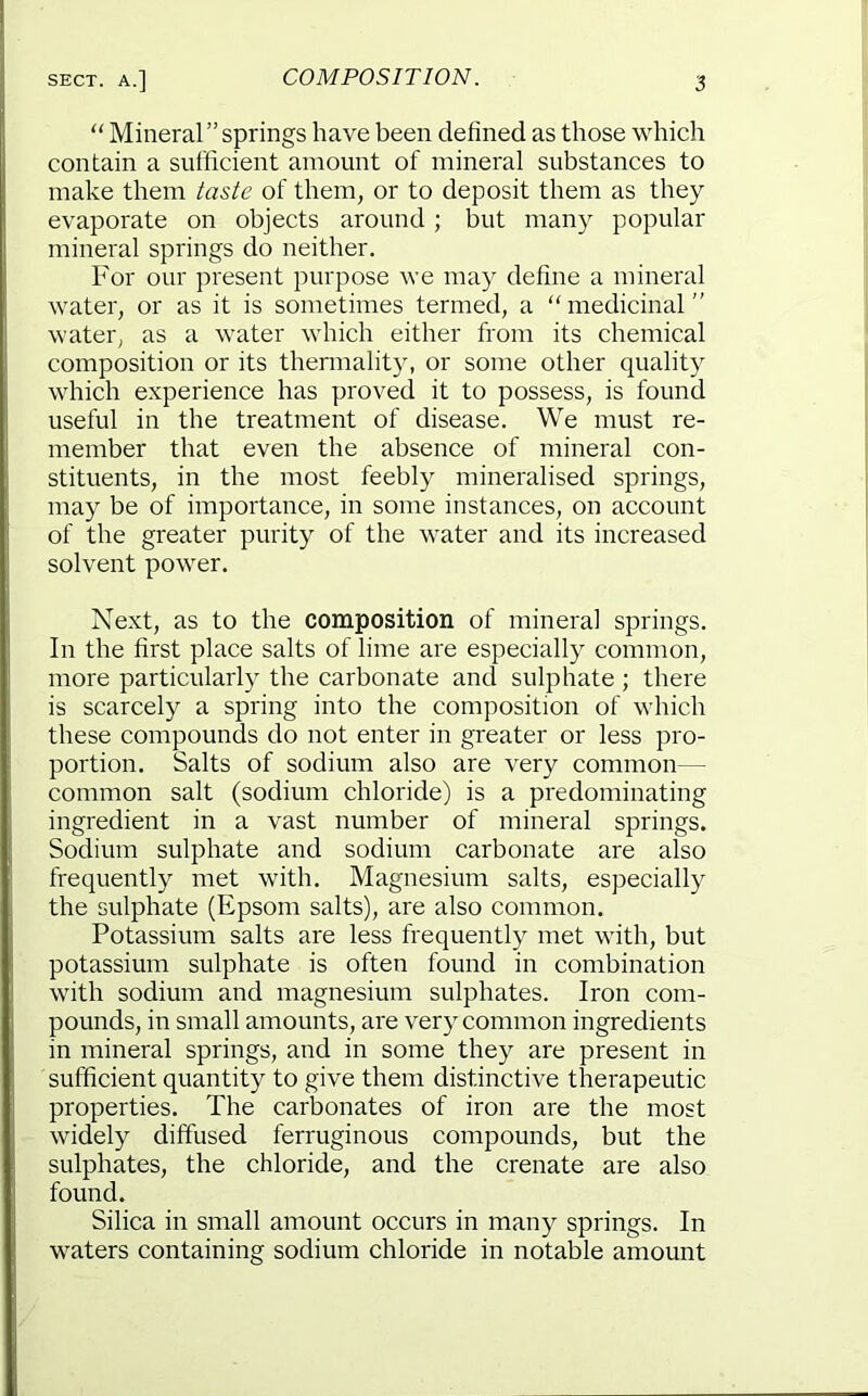 “ Mineral ” springs have been defined as those which contain a sufficient amount of mineral substances to make them taste of them, or to deposit them as they evaporate on objects around; but many popular mineral springs do neither. For our present purpose we may define a mineral water, or as it is sometimes termed, a “medicinal'' water, as a water which either from its chemical composition or its thermality, or some other quality which experience has proved it to possess, is found useful in the treatment of disease. We must re- member that even the absence of mineral con- stituents, in the most feebly mineralised springs, may be of importance, in some instances, on account of the greater purity of the water and its increased solvent power. Next, as to the composition of mineral springs. In the first place salts of lime are especially common, more particularly the carbonate and sulphate ; there is scarcely a spring into the composition of which these compounds do not enter in greater or less pro- portion. Salts of sodium also are very common— common salt (sodium chloride) is a predominating ingredient in a vast number of mineral springs. Sodium sulphate and sodium carbonate are also frequently met with. Magnesium salts, especially the sulphate (Epsom salts), are also common. Potassium salts are less frequently met with, but potassium sulphate is often found in combination with sodium and magnesium sulphates. Iron com- pounds, in small amounts, are very common ingredients in mineral springs, and in some they are present in sufficient quantity to give them distinctive therapeutic properties. The carbonates of iron are the most widely diffused ferruginous compounds, but the sulphates, the chloride, and the crenate are also found. Silica in small amount occurs in many springs. In waters containing sodium chloride in notable amount