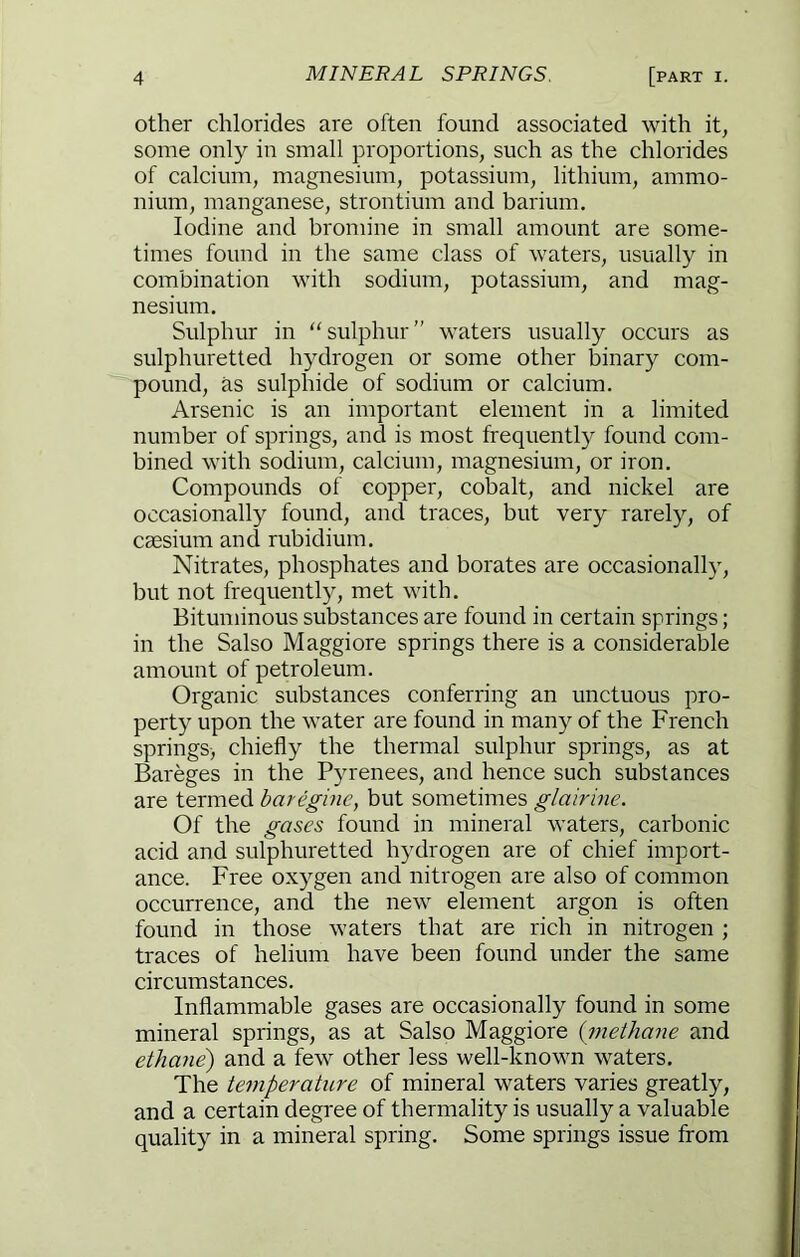 other chlorides are often found associated with it, some only in small proportions, such as the chlorides of calcium, magnesium, potassium, lithium, ammo- nium, manganese, strontium and barium. Iodine and bromine in small amount are some- times found in the same class of waters, usually in combination with sodium, potassium, and mag- nesium. Sulphur in ‘'sulphur” waters usually occurs as sulphuretted hydrogen or some other binary com- pound, as sulphide of sodium or calcium. Arsenic is an important element in a limited number of springs, and is most frequently found com- bined with sodium, calcium, magnesium, or iron. Compounds of copper, cobalt, and nickel are occasionally found, and traces, but very rarely, of caesium and rubidium. Nitrates, phosphates and borates are occasionally, but not frequently, met with. Bituminous substances are found in certain springs; in the Salso Maggiore springs there is a considerable amount of petroleum. Organic substances conferring an unctuous pro- perty upon the water are found in many of the French springs, chiefly the thermal sulphur springs, as at Bareges in the Pyrenees, and hence such substances are termed baregine, but sometimes glairine. Of the gases found in mineral waters, carbonic acid and sulphuretted hydrogen are of chief import- ance. Free oxygen and nitrogen are also of common occurrence, and the new element argon is often found in those waters that are rich in nitrogen ; traces of helium have been found under the same circumstances. Inflammable gases are occasionally found in some mineral springs, as at Salso Maggiore {7nethane and ethane) and a few other less well-known waters. The te^nperature of mineral waters varies greatly, and a certain degree of thermality is usually a valuable quality in a mineral spring. Some springs issue from