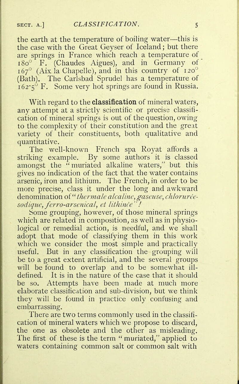 the earth at the temperature of boiling water—this is the case with the Great Geyser of Iceland; but there are springs in France which reach a temperature of i8o° F. (Chaudes Aigues), and in Germany of 167° (Aix la Chapelle), and in this country of 120° (Bath). The Carlsbad Sprudel has a temperature of i62'5^ F, Some very hot springs are found in Russia. With regard to the classification of mineral waters, any attempt at a strictly scientific or precise classifi- cation of mineral springs is out of the question, owing to the complexity of their constitution and the great variety of their constituents, both qualitative and quantitative. The well-known French spa Royat affords a striking example. By some authors it is classed amongst the muriated alkaline waters,” but this gives no indication of the fact that the water contains arsenic, iron and lithium. The French, in order to be more precise, class it under the long and awkward denomination thermale alcaluie,gaseiise, chloruree- sodique, ferro-arsenical, et lithince”! Some grouping, however, of those mineral springs which are related in composition, as well as in physio- logical or remedial action, is needful, and we shall adopt that mode of classifying them in this work which we consider the most simple and practically useful. But in any classification the grouping will be to a great extent artificial, and the several groups will be found to overlap and to be somewhat ill- defined. It is in the nature of the case that it should be so. Attempts have been made at much more elaborate classification and sub-division, but we think they will be found in practice only confusing and embarrassing. There are two terms commonly used in the classifi- cation of mineral waters which we propose to discard, the one as obsolete and the other as misleading. The first of these is the term “ muriated,” applied to waters containing common salt or common salt with