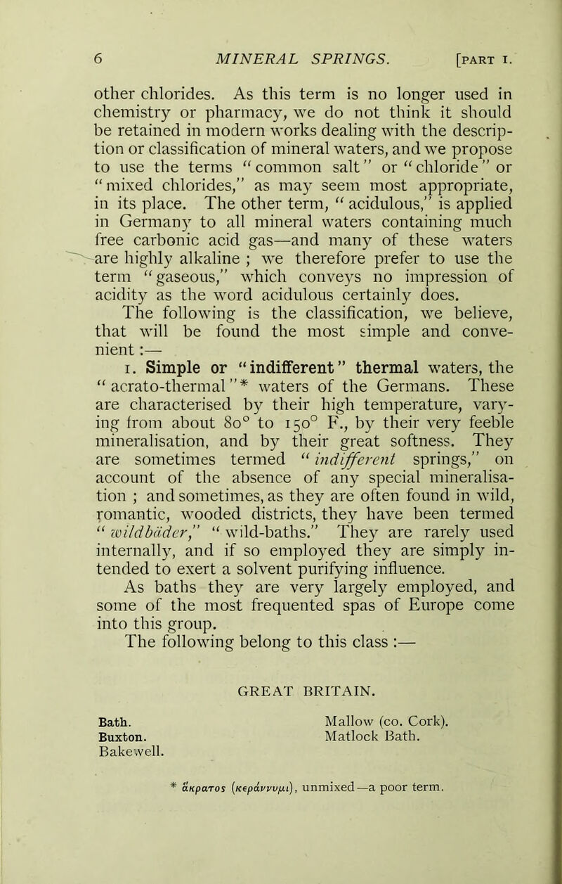 other chlorides. As this term is no longer used in chemistry or pharmacy, we do not think it should be retained in modern works dealing with the descrip- tion or classification of mineral waters, and we propose to use the terms “common salt” or “chloride” or “ mixed chlorides,” as may seem most appropriate, in its place. The other term, “ acidulous,” is applied in Germany to all mineral waters containing much free carbonic acid gas—and many of these waters are highly alkaline ; we therefore prefer to use the term “gaseous,” which conveys no impression of acidity as the word acidulous certainly does. The following is the classification, we believe, that will be found the most simple and conve- nient :— I. Simple or “indifferent” thermal waters, the “ acrato-thermal waters of the Germans. These are characterised by their high temperature, vary- ing from about 8o° to 150° F., by their very feeble mineralisation, and by their great softness. They are sometimes termed “ indifferent springs,” on account of the absence of any special mineralisa- tion ; and sometimes, as they are often found in wild, romantic, wooded districts, they have been termed “ zoildbadcr, “ wild-baths.” They are rarely used internall}^ and if so employed they are simply in- tended to exert a solvent purifying influence. As baths they are very largely employed, and some of the most frequented spas of Europe come into this group. The following belong to this class :— GREAT BRITAIN. Bath. Buxton. Bake,veil. Mallow (co. Cork). Matlock Bath. aKparos {Kepat/wjui), unmixed—a poor term.