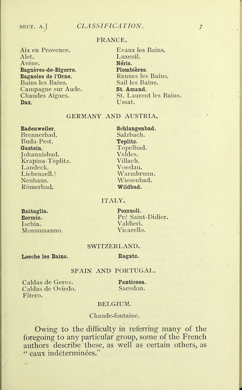 FRANCE, Aix en Provence. Evaux les Bains. Alet. Luxeuil. Avene. Neris. Bagneres-de-Bigorre. Plombieres. Bagnoles de I’Orne. Rennes les Bains. Bains les Bains. Sail les Bains. Cainpagne snr Ancle. St. Amand. Chaudes Aignes. St. Laurent les Bains. Dax. Ussat. GERMANY AND AUSTRIA. Badenweiler. Schlangenbad. Brennerbad. Salzbach. Buda-Pest. Teplitz. Gastein. Topelbad. Johannisbad. Veldes. Krapina-Toplitz. Villach. Landeck. Voeslau. Liebenzell.l Warmbrunn. Neuhaus. Wiesenbad. Romerbad, Wildbad. Battaglia. ITALY. Pozzuoli. Bormio. Prc Saint-Didier. Ischia. Valdieri. Mon sum anno. Vicarello. Loeche les Bains. SWITZERLAND. Bagatz. SPAIN AND PORTUGAL. Caldas de Gerez. Panticosa. Caldas de Oviedo. Sacedon. Fitero. BELGIUM. Chaude-fontaine. Owing to the difficulty in referring many of the foregoing to any particular group, some of the French authors describe these, as well as certain others, as  eaux indeterminees.”