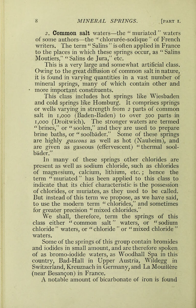 2. Common salt waters—the “ muriated ” waters of some authors—the “ chloruree-sodique ” of French writers. The term “ Salins ” is often applied in France to the places in which these springs occur, as “ Salins Moutiers,” Salins de Jura,” etc. This is a very large and somewhat artificial class. Owing to the great diffusion of common salt in nature, it is found in varying quantities in a vast number of mineral springs, many of which contain other and more important constituents. This class includes hot springs like Wiesbaden and cold springs like Homburg. It comprises springs or wells varying in strength from 2 parts of common salt in 1,000 (Baden-Baden) to over 300 parts in 1,000 (Droitwich). The stronger waters are termed brines,” or soolen,” and they are used to prepare brine baths, or  soolbader.” Some of these springs are highly gaseous as well as hot (Nauheim), and are given as gaseous (effervescent) thermal sool- bader.” In many of these springs other chlorides are present as well as sodium chloride, such as chlorides of magnesium, calcium, lithium, etc. ; hence the term muriated” has been applied to this class to indicate that its chief characteristic is the possession of chlorides, or muriates, as they used to be called. But instead of this term we propose, as we have said, to use the modern term  chlorides,” and sometimes for greater precision mixed chlorides.” We shall, therefore, term the springs of this class either  common salt ” waters, or  sodium chloride ” waters, or  chloride ” or  mixed chloride ” waters. Some of the springs of this group contain bromides and iodides in small amount, and are therefore spoken of as bromo-iodide waters, as Woodhall Spa in this country, Bad-Hall in Upper Austria, Wildegg in Switzerland, Kreuznach in Germany, and La Mouillere (near Besanqon) in France. A notable amount of bicarbonate of iron is found