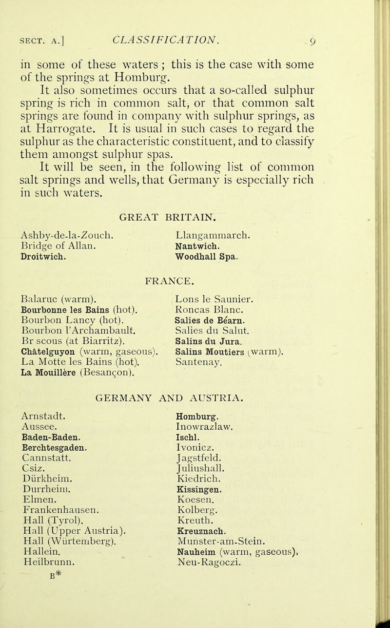 in some of these waters ; this is the case with some of the springs at Homburg. It also sometimes occnrs that a so-called sulphur spring is rich in common salt, or that common salt springs are found in company with sulphur springs, as at Harrogate. It is usual in such cases to regard the sulphur as the characteristic constituent, and to classify them amongst sulphur spas. It will be seen, in the following list of common salt springs and wells, that Germany is especially rich in such waters. GREAT BRITAIN. Ashby-de-la-Zouch. Llangammarch. Bridge of Allan. Nantwich. Droitwich. Woodhall Spa. FRANCE. Balaruc (warm). Bourbonne les Bains (hot). Bourbon Fancy (hot). Bourbon I’Archambault. Br scous (at Biarritz). Cbatelguyon (warm, gaseous). La Motte les Bains (hot). La Mouill^re (Besangon). Lons le Saunier. Roncas Blanc. Salies de Bearn. Salies du Saint. Salins du Jura. Salins Moutiers i^warm). Santenay. GERMANY AND AUSTRIA. Arnstadt. Aussee. Baden-Baden. Berchtesgaden. Cannstatt. Csiz. Diirkheim. Durrheim. Elmen. Frankenhausen. Hall (Tyrol). Hall (Upper Austria). Hall (Wiirtemberg). Hallein. Heilbrunn. B* Homburg. Inowrazlaw. Ischl. Ivonicz. Jagstfeld. Juliushall. Kiedrich. Kissingen. Koesen. Kolberg. Kreuth. Kreuznach. Munster-am-Stein. Nauheim (warm, gaseous). Neu-Ragoezi.