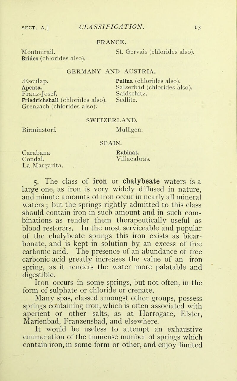 FRANCE. 'Montmirail. Brides (chlorides also). St. Gervais (chlorides also). GERMANY AND AUSTRIA. ^sculap. Apenta. Franz-J osef. Pullna (chlorides also). Salzerbad (chlorides also). Saidschitz. Friedrichshall (chlorides also). Sedlitz. Grenzach (chlorides also). Birminstorf. SWITZERLAND. Mulligen. SPAIN. Carabana. Condal. Rubinafc. Villacabras. La Margarita. 5. The class of iron or chalybeate waters is a large one, as iron is very widely diffused in nature, and minute amounts of iron occur in nearly all mineral waters ; but the springs rightly admitted to this class should contain iron in such amount and in such com- binations as render them therapeutically useful as blood restorers. In the most serviceable and popular of the chalybeate springs this iron exists as bicar- bonate, and is kept in solution by an excess of free carbonic acid. The presence of an abundance of free carbonic acid greatly increases the value of an iron spring, as it renders the water more palatable and digestible. Iron occurs in some springs, but not often, in the form of sulphate or chloride or crenate. Many spas, classed amongst other groups, possess springs containing iron, which is often associated with aperient or other salts, as at Harrogate, Elster, Marienbad, Franzensbad, and elsewhere. It would be useless to attempt an exhaustive enumeration of the immense number of springs which contain iron, in some form or other, and enjoy limited