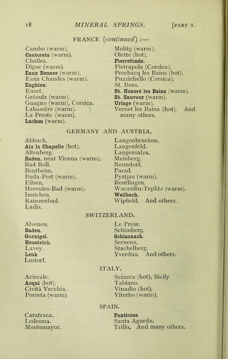 FRANCE [continued') :— Cambo (warm). Molitg (warm). Cauterets (warm). Olette (hot). Challes. Pierrefonds. Digue (warm). Pietrapola (Corsica). Eaux Bonnes (warm). Prechacq les Bains (hot). Eaux Chaudes (warm). Puzzichello (Corsica). Enghien. St. Boes. Euzct. St. Honore les Bains (warm). Greoulx (warmb St. Sauveur (warm). Guagno (warm), Corsica. Uriage (warm). Labass^re (warm). Vernet les Bains (hot). And La Preste (warm). Luchon (warm). many others. GERMANY AND AUSTRIA. Abbach. Langenbrucken. Aix la Chapelle (hot). Langenfeld. Altenberg. Langensalza. Baden, near Vienna (warm). Bad Boll. Mein berg. Nenndorf. Bentheim. Parad. Bnda-Pest (warm). Pystjau (warm). Eilsen. Reutlingen. Hercules-Bad (warm). Warasdin-Teplitz (warm). Innichen. Weilbach. Kainzenbad. Ladis. Wipfield. And others. SWITZERLAND. Alveneu. Le Prese. Baden. Schimberg. Gurnigel. Schinznacli. Heustrich. Semens. Lavey. Stachelberg. Lenk Lostorf. Yverdun. And others. ITALY. Acireale. Sciacca (hot), Sicily Acqui (hot). Tabiano. Civita Vecchia. Vinadio (hot). Porreta (warm) Viterbo (warm). SPAIN. Caratraca. Panticosa Ledesma. Santa Agueda. Montemayor. Trillo. And many others.