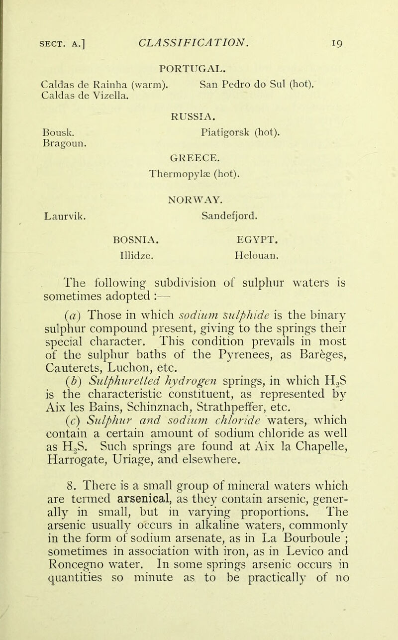 PORTUGAL. Caldas de Rainha (warm). San Pedro do Snl (hot). Caldas de Vizella. RUSSIA. Bousk. Bragoun. Piatigorsk (hot). GREECE. Thermopylae (hot). NORWAY. Laurvik. Sandefjord. BOSNIA. Illidze. EGYPT. Helouan. The following subdivision of sulphur waters is sometimes adopted :— {a) Those in which sodium sulphide is the binar)- sulphur compound present, giving to the springs their special character. This condition prevails in most of the sulphur baths of the Pyrenees, as Bareges, Cauterets, Luchon, etc. {b) Sulphuretted hydrogen springs, in which HjS is the characteristic constituent, as represented by Aix les Bains, Schinznach, Strathpeffer, etc. (c) Sulphur and sodiiun chloride waters, which contain a certain amount of sodium chloride as well as HoS. Such springs ai'e found at Aix la Chapelle, Harrogate, Uriage, and elsewhere. 8. There is a small group of mineral waters which are termed arsenical, as they contain arsenic, gener- ally in small, but in varying proportions. The arsenic usually occurs in alkaline waters, commonly in the form of sodium arsenate, as in La Bourboule ; sometimes in association with iron, as in Levico and Roncegno water. In some springs arsenic occurs in quantities so minute as to be practically of no