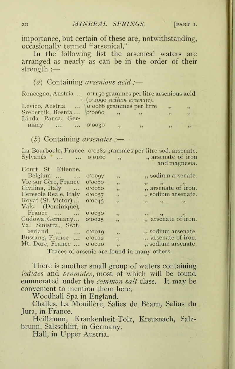 importance, but certain of these are, notwithstanding, occasionally termed “arsenical.” In the following list the arsenical waters are arranged as nearly as can be in the order of their strength :— {a) Containing arscnious acid :— Roncegno, Austria .. o'1150 grammes per litre arsenious acid + (o'logo sodium arsenate). Levico, Austria ... o'oo86 grammes per litre ,, SreberuiU, Bosnia... ^>'0060 ,, ,, ,, ,, Linda Pausa, Ger- many 0-0030 „ {b) Containing arsenates :— La Bourboule, France 0-0282 grammes per litre sod. arsenate. Syl vanes Court St Etienne, ooibo ,, „ arsenate of iron and magnesia. Belgium ... o'oogy ,, ,, sodium arsenate. Vic sur Cere, France o'oo8o ,, 55 M Civilina, Italy o'ooSo ,, ,, arsenate of iron. Ceresole Reale, Italy 0-0057 ,, sodium arsenate. Royat (St. Victor)... Vais (Dominique), 0-0045 France 0-0030 ,, 55 )5 51 Cudowa, Germany... Val Sinistra, Swit- 0-0025 ,, arsenate of iron. zerland o'ooig „ ,, sodium arsenate. Bussang, France ... 0'00I2 ,, ,, arsenate of iron. Mt. Dore, France ... 0 00X0 ,, ,, sodium arsenate. Traces of arsenic are found in many others. There is another small group of waters containing iodides and bromides, most of which will be found enumerated under the common salt class. It may be convenient to mention them here. Woodhall Spa in England. Challes, La Mouillere, Salies de Bearn, Salins du Jura, in France. Heilbrunn, Krankenheit-Tolz, Kreuznach, Salz- brunn, Salzschlirf, in Germany. Hall, in Upper Austria.