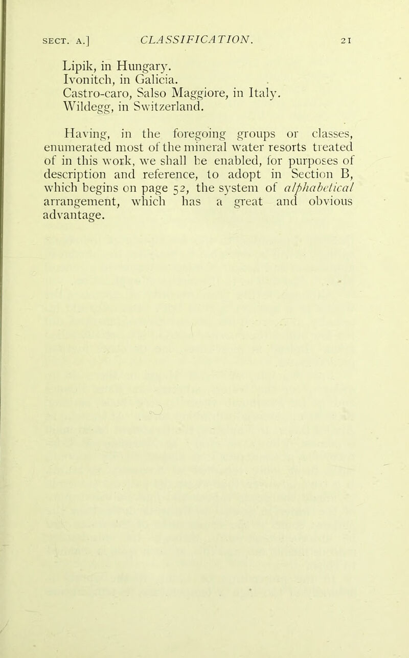 Lipik, in Hungary. Ivonitch, in Galicia. Castro-caro, Salso Maggiore, in Italy. Wildegg, in Switzerland. Having, in the foregoing groups or classes, enumerated most of the mineral water resorts treated of in this work, we shall be enabled, for purposes of description and reference, to adopt in Section B, which begins on page 52, the system of alphabetical arrangement, whicli has a great and obvious advantage.