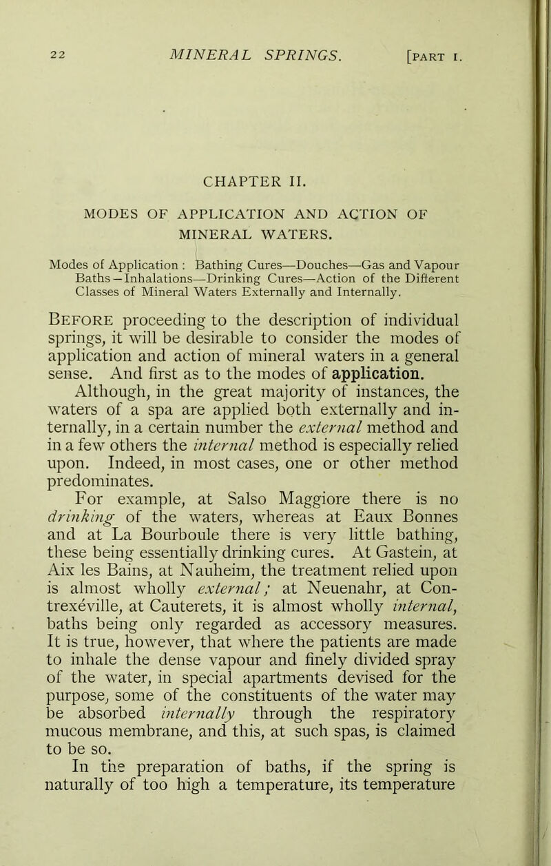 CHAPTER II. MODES OF APPLICATION AND ACTION OF MINERAL WATERS. Modes of Application : Bathing Cures—Douches—Gas and Vapour Baths—Inhalations—Drinking Cures—Action of the Different Classes of Mineral Waters Externally and Internally. Before proceeding to the description of individual springs, it will be desirable to consider the modes of application and action of mineral waters in a general sense. And first as to the modes of application. Although, in the great majority of instances, the waters of a spa are applied both externally and in- ternally, in a certain number the external method and in a few others the internal method is especially relied upon. Indeed, in most cases, one or other method predominates. For example, at Salso Maggiore there is no drinking of the waters, whereas at Eaux Bonnes and at La Bourboule there is very little bathing, these being essentially drinking cures. At Gastein, at Aix les Bains, at Nauheim, the treatment relied upon is almost wholly e.xternal; at Neuenahr, at Con- trexeville, at Cauterets, it is almost wholly internal, baths being only regarded as accessory measures. It is true, however, that where the patients are made to inhale the dense vapour and finely divided spray of the water, in special apartments devised for the purpose, some of the constituents of the water may be absorbed internally through the respiratory mucous membrane, and this, at such spas, is claimed to be so. In the preparation of baths, if the spring is naturally of too high a temperature, its temperature