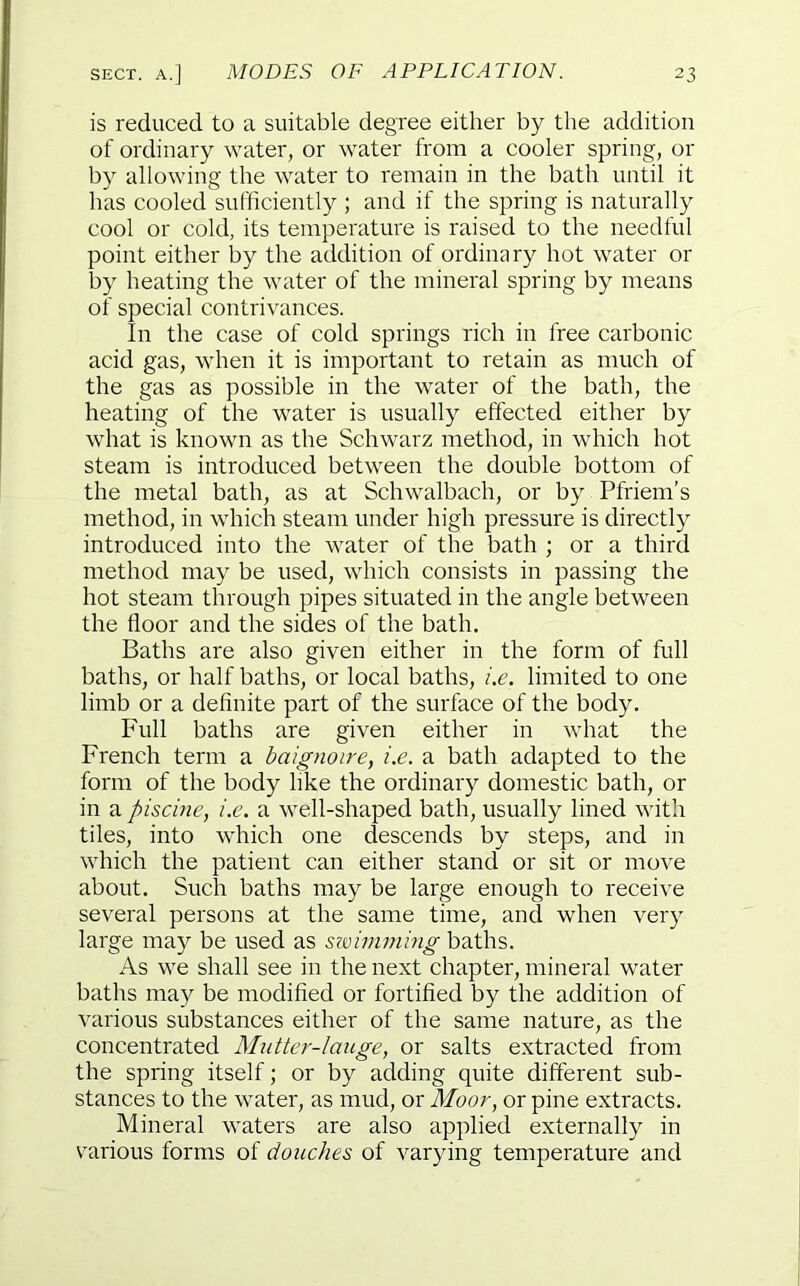 is reduced to a suitable degree either by the addition of ordinary water, or water from a cooler spring, or by allowing the water to remain in the bath until it has cooled sufficiently ; and if the spring is naturally cool or cold, its temperature is raised to the needful point either by the addition of ordinary hot water or by heating the water of the mineral spring by means of special contrivances. In the case of cold springs rich in free carbonic acid gas, when it is important to retain as much of the gas as possible in the water of the bath, the heating of the water is usually effected either by what is known as the Schwarz method, in which hot steam is introduced between the double bottom of the metal bath, as at Schwalbach, or by Pfriem’s method, in which steam under high pressure is directly introduced into the water of the bath ; or a third method may be used, which consists in passing the hot steam through pipes situated in the angle between the floor and the sides of the bath. Baths are also given either in the form of full baths, or half baths, or local baths, i.e. limited to one limb or a definite part of the surface of the body. Full baths are given either in what the French term a baignoire, i.e. a bath adapted to the form of the body like the ordinary domestic bath, or in a piscine, i.e. a well-shaped bath, usually lined with tiles, into which one descends by steps, and in which the patient can either stand or sit or move about. Such baths may be large enough to receive several persons at the same time, and when very large may be used as swimming baths. As we shall see in the next chapter, mineral water baths may be modified or fortified by the addition of various substances either of the same nature, as the concentrated Mutter-lauge, or salts extracted from the spring itself; or by adding quite different sub- stances to the water, as mud, or Moor, or pine extracts. Mineral waters are also applied externally in various forms of douches of varying temperature and