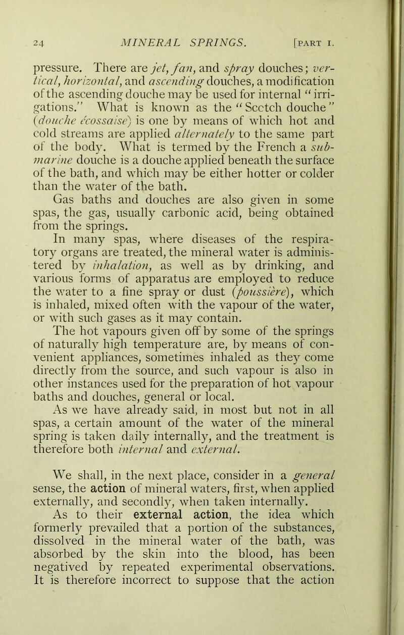 pressure. There are jet, fan, and spray douches; ver- tical, horizontal, and douches, a modification of the ascending douche may be used for internal “ irri- gations.” What is known as the “ Scotch douche ” {douche ccossaise) is one by means of which hot and cold streams are applied alternately to the same part of the body. What is termed by the French a suh- marme douche is a douche applied beneath the surface of the bath, and which may be either hotter or colder than the water of the bath. Gas baths and douches are also given in some spas, the gas, usually carbonic acid, being obtained from the springs. In many spas, where diseases of the respira- tory organs are treated, the mineral water is adminis- tered by inhalation, as well as by drinking, and various forms of apparatus are employed to reduce the water to a fine spray or dust (ponssihe), which is inhaled, mixed often with the vapour of the water, or with such gases as it may contain. The hot vapours given off by some of the springs of naturally high temperature are, by means of con- venient appliances, sometimes inhaled as they come directly from the source, and such vapour is also in other instances used for the preparation of hot vapour baths and douches, general or local. As we have already said, in most but not in all spas, a certain amount of the water of the mineral spring is taken daily internally, and the treatment is therefore both internal and external. We shall, in the next place, consider in a general sense, the action of mineral waters, first, when applied externally, and secondly, when taken internally. As to their external action, the idea which formerly prevailed that a portion of the substances, dissolved in the mineral water of the bath, was absorbed by the skin into the blood, has been negatived by repeated experimental observations. It is therefore incorrect to suppose that the action