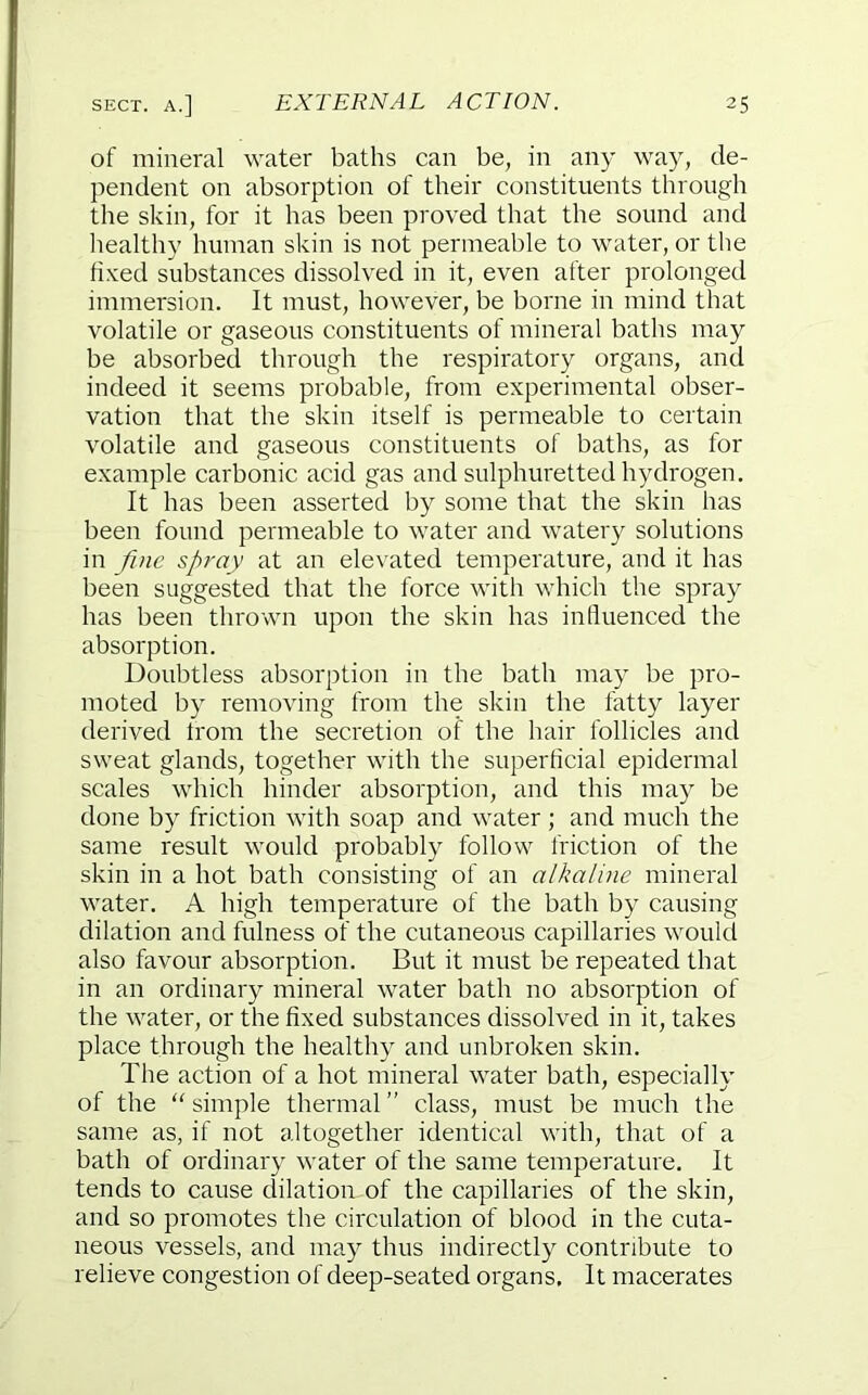 of mineral water baths can be, in any way, de- pendent on absorption of their constituents through the skin, for it has been proved that the sound and healthy human skin is not permeable to water, or the fixed substances dissolved in it, even after prolonged immersion. It must, however, be borne in mind that volatile or gaseous constituents of mineral baths may be absorbed through the respiratory organs, and indeed it seems probable, from experimental obser- vation that the skin itself is permeable to certain volatile and gaseous constituents of baths, as for example carbonic acid gas and sulphuretted hydrogen. It has been asserted by some that the skin has been found permeable to water and watery solutions in fi)ie spray at an elevated temperature, and it has been suggested that the force with which the spray has been thrown upon the skin has influenced the absorption. Doubtless absorption in the bath may be pro- moted by removing from the skin the fatty layer derived from the secretion of the hair follicles and sweat glands, together with the superficial epidermal scales which hinder absorption, and this may be done by friction with soap and water ; and much the same result would probably follow friction of the skin in a hot bath consisting of an alkaline mineral water. A high temperature of the bath by causing dilation and fulness of the cutaneous capillaries would also favour absorption. But it must be repeated that in an ordinary mineral water bath no absorption of the water, or the fixed substances dissolved in it, takes place through the healthy and unbroken skin. The action of a hot mineral water bath, especially of the '' simple thermal ” class, must be much the same as, if not altogether identical with, that of a bath of ordinary water of the same temperature. It tends to cause dilation of the capillaries of the skin, and so promotes the circulation of blood in the cuta- neous vessels, and may thus indirectly contribute to relieve congestion of deep-seated organs. It macerates