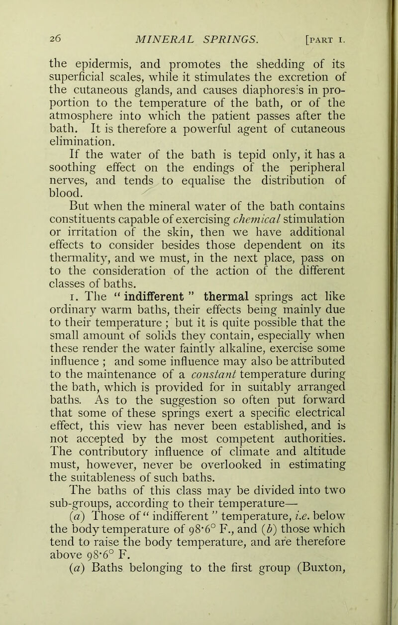 the epidermis, and promotes the shedding of its superficial scales, while it stimulates the excretion of the cutaneous glands, and causes diaphores’s in pro- portion to the temperature of the bath, or of the atmosphere into which the patient passes after the bath. It is therefore a powerful agent of cutaneous elimination. If the water of the bath is tepid only, it has a soothing effect on the endings of the peripheral nerves, and tends to equalise the distribution of blood. But when the mineral water of the bath contains constituents capable of exercising chemical stimulation or irritation of the skin, then we have additional effects to consider besides those dependent on its thermality, and we must, in the next place, pass on to the consideration of the action of the different classes of baths. I. The “indifferent” thermal springs act like ordinary warm baths, their effects being mainly due to their temperature ; but it is quite possible that the small amount of solids they contain, especially when these render the water faintly alkaline, exercise some influence ; and some influence may also be attributed to the maintenance of a constant temperature during the bath, which is provided for in suitably arranged baths. As to the suggestion so often put forward that some of these springs exert a specific electrical effect, this vie\v has never been established, and is not accepted by the most competent authorities. The contributory influence of climate and altitude must, however, never be overlooked in estimating the suitableness of such baths. The baths of this class may be divided into two sub-groups, according to their temperature— {a) Those of “ indifferent ” temperature, i.e. below the body temperature of 98’6° F., and {})) those which tend to raise the body temperature, and are therefore above 98'6° F. {a) Baths belonging to the first group (Buxton,