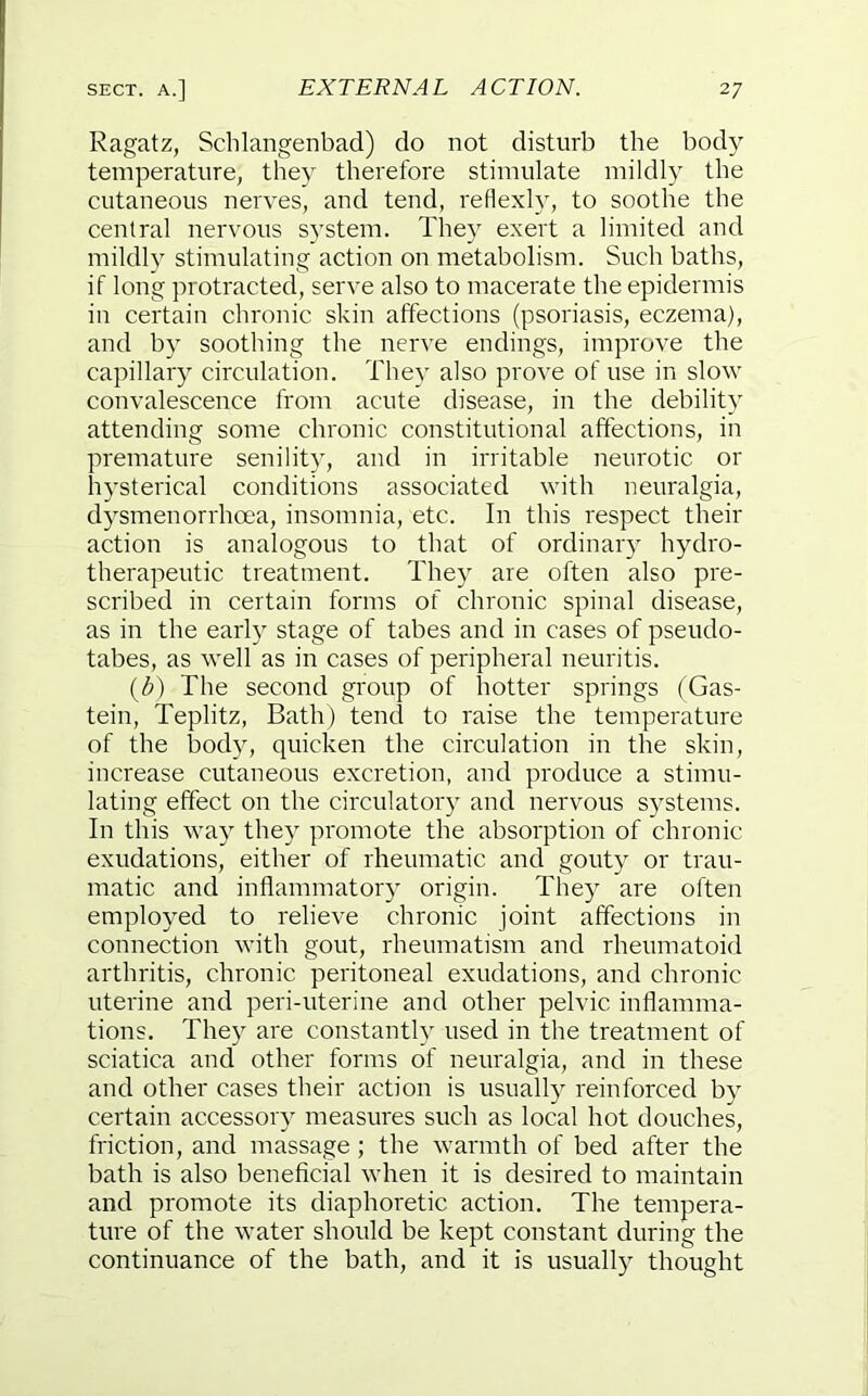 Ragatz, Schlangenbad) do not disturb the body temperature, the} therefore stimulate mildly the cutaneous nerves, and tend, rellexh, to soothe the central nervous system. They exert a limited and mildly stimulating action on metabolism. Such baths, if long protracted, serve also to macerate the epidermis in certain chronic skin affections (psoriasis, eczema), and by soothing the nerve endings, improve the capillary circulation. They also prove of use in slow convalescence from acute disease, in the debility attending some chronic constitutional affections, in premature senilit}, and in irritable neurotic or hysterical conditions associated with neuralgia, dysmenorrhoea, insomnia, etc. In this respect their action is analogous to that of ordinary hydro- therapeutic treatment. They are often also pre- scribed in certain forms of chronic spinal disease, as in the early stage of tabes and in cases of pseudo- tabes, as well as in cases of peripheral neuritis. {h) The second group of hotter springs (Gas- tein, Teplitz, Bath) tend to raise the temperature of the body, quicken the circulation in the skin, increase cutaneous excretion, and produce a stimu- lating effect on the circulatory and nervous systems. In this way they promote the absorption of chronic exudations, either of rheumatic and gouty or trau- matic and inflammatory origin. They are often employed to relieve chronic joint affections in connection with gout, rheumatism and rheumatoid arthritis, chronic peritoneal exudations, and chronic uterine and peri-uterine and other pelvic inflamma- tions. They are constantly used in the treatment of sciatica and other forms of neuralgia, and in these and other cases their action is usually reinforced by certain accessory measures such as local hot douches, friction, and massage ; the warmth of bed after the bath is also beneflcial when it is desired to maintain and promote its diaphoretic action. The tempera- ture of the water should be kept constant during the continuance of the bath, and it is usually thought