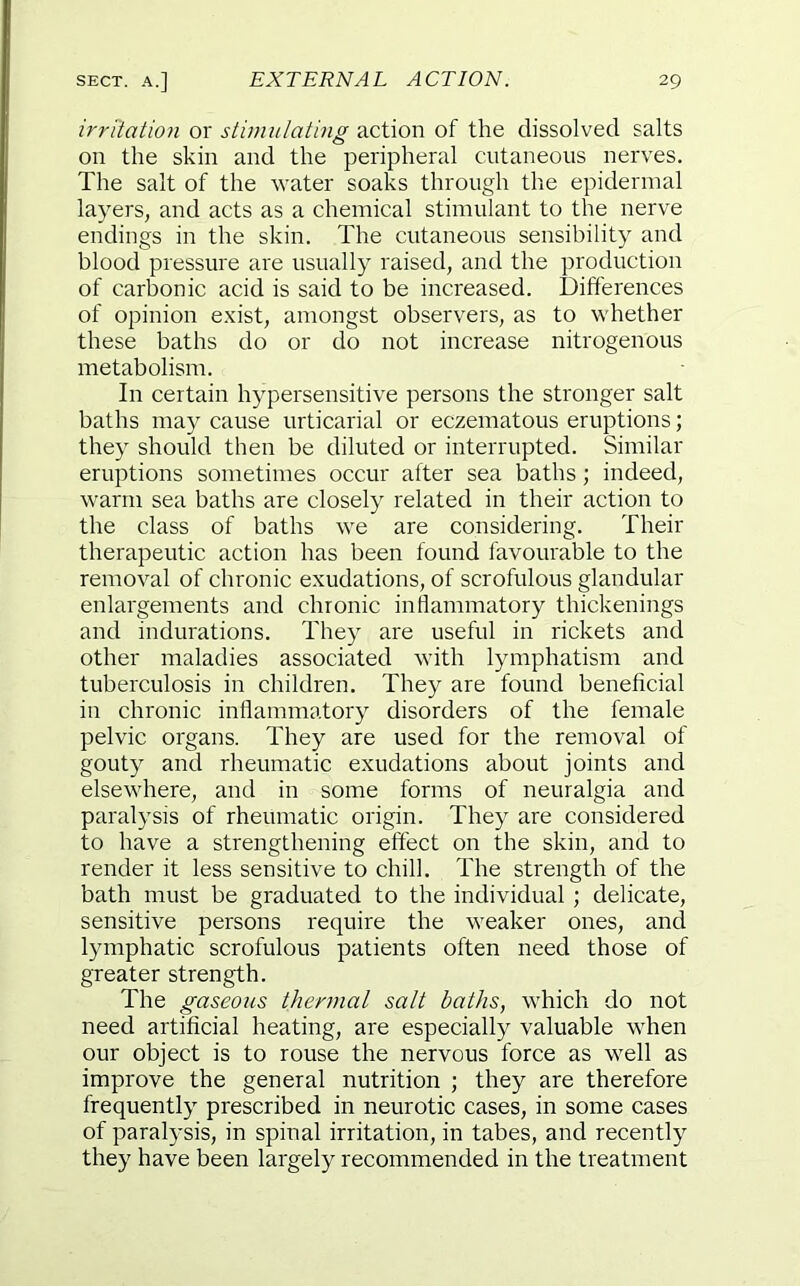 irritation or stimulating action of the dissolved salts on the skin and the peripheral cutaneous nerves. The salt of the water soaks through the epidermal layers, and acts as a chemical stimulant to the nerve endings in the skin. The cutaneous sensibility and blood pressure are usually raised, and the production of carbonic acid is said to be increased. Differences of opinion exist, amongst observers, as to whether these baths do or do not increase nitrogenous metabolism. In certain hypersensitive persons the stronger salt baths may cause urticarial or eczematous eruptions; they should then be diluted or interrupted. Similar eruptions sometimes occur after sea baths; indeed, warm sea baths are closely related in their action to the class of baths we are considering. Their therapeutic action has been found favourable to the removal of chronic exudations, of scrofulous glandular enlargements and chronic inflammatory thickenings and indurations. They are useful in rickets and other maladies associated with lymphatism and tuberculosis in children. They are found beneficial in chronic inflammatory disorders of the female pelvic organs. They are used for the removal of gouty and rheumatic exudations about joints and elsewhere, and in some forms of neuralgia and paralysis of rheumatic origin. They are considered to have a strengthening effect on the skin, and to render it less sensitive to chill. The strength of the bath must be graduated to the individual ; delicate, sensitive persons require the weaker ones, and lymphatic scrofulous patients often need those of greater strength. The gaseous thermal salt baths, which do not need artificial heating, are especially valuable when our object is to rouse the nervous force as well as improve the general nutrition ; they are therefore frequently prescribed in neurotic cases, in some cases of paralysis, in spinal irritation, in tabes, and recently they have been largely recommended in the treatment