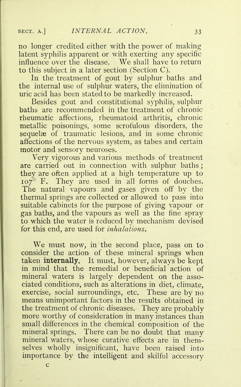 no longer credited either with the power of making latent syphilis apparent or with exerting any specific influence over the disease. We shall have to return to this subject in a later section (Section C). In the treatment of gout by sulphur baths and the internal use of sulphur waters, the elimination of uric acid has been stated to be markedly increased. Besides gout and constitutional syphilis, sulphur baths are recommended in the treatment of chronic rheumatic affections, rheumatoid arthritis, chronic metallic poisonings, some scrofulous disorders, the sequelae of traumatic lesions, and in some chronic affections of the nervous system, as tabes and certain motor and sensory neuroses. Very vigorous and various methods of treatment are carried out in connection with sulphur baths ; they are often applied at a high temperature up to 107° F. They are used in all forms of douches. The natural vapours and gases given off by the thermal springs are collected or allowed to pass into suitable cabinets for the purpose of giving vapour or gas baths, and the vapours as well as the fine spray to which the water is reduced by mechanism devised for this end, are used for inhalations. We must now, in the second place, pass on to consider the action of these mineral springs when taken internally, It must, however, always be kept in mind that the remedial or beneficial action of mineral waters is largely dependent on the asso- ciated conditions, such as alterations in diet, climate, exercise, social surroundings, etc. These are by no means unimportant factors in the results obtained in the treatment of chronic diseases. They are probably more worthy of consideration in many instances than small differences in the chemical composition of the mineral springs. There can be no doubt that many mineral waters, whose curative effects are in them- selves wholly insignificant, have been raised into importance by the intelligent and skilful accessory c