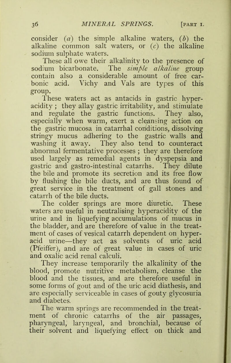 consider (a) the simple alkaline waters, (b) the alkaline common salt waters, or (c) the alkaline sodium sulphate waters. These all owe their alkalinity to the presence of sodium bicarbonate. The simple alkaline group contain also a considerable amount of free car- bonic acid. Vichy and Vais are types of this group. These waters act as antacids in gastric hyper- acidity ; they allay gastric irritability, and stimulate and regulate the gastric functions. They also, especially when warm, exert a cleansing action on the gastric mucosa in catarrhal conditions, dissolving stringy mucus adhering to the gastric walls and washing it away. They also tend to counteract abnormal fermentative processes ; they are therefore used largely as remedial agents in dyspepsia and gastric and gastro-intestinal catarrhs. They dilute the bile and promote its secretion and its free flow by flushing the bile ducts, and are thus found of great service in the treatment of gall stones and catarrh of the bile ducts. The colder springs are more diuretic. These watei's are useful in neutralising hyperacidity of the urine and in liquefying accumulations of mucus in the bladder, and are therefore of value in the treat- ment of cases of vesical catarrh dependent on hyper- acid urine—they act as solvents of uric acid (Pfeiffer), and are of great value in cases of uric and oxalic acid renal calculi. They increase temporarily the alkalinity of the blood, promote nutritive metabolism, cleanse the blood and the tissues, and are therefore useful in some forms of gout and of the uric acid diathesis, and are especially serviceable in cases of gouty glycosuria and diabetes. The warm springs are recommended in the treat- ment of chronic catarrhs of the air passages, pharyngeal, laryngeal, and bronchial, because of their solvent and liquefying effect on thick and