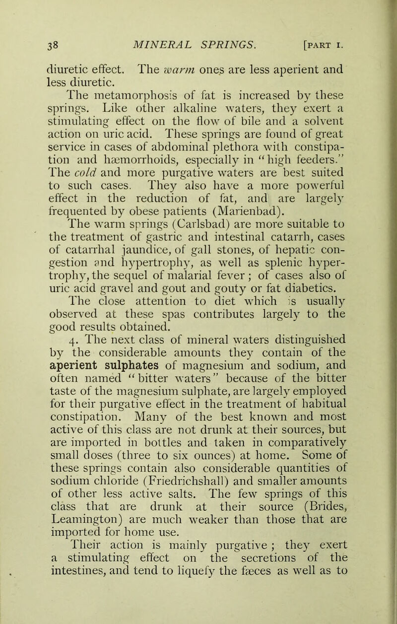 diuretic effect. The warm ones are less aperient and less diuretic. The metamorphosis of fat is increased by these springs. Like other alkaline waters, they exert a stimulating effect on the flow of bile and a solvent action on uric acid. These springs are found of great service in cases of abdominal plethora w’ith constipa- tion and haemorrhoids, especially in  high feeders.” The cold and more purgative waters are best suited to such cases. They also have a more powerful effect in the reduction of fat, and are largely frequented by obese patients (Marienbad). The warm springs (Carlsbad) are more suitable to the treatment of gastric and intestinal catarrh, cases of catarrhal jaundice, of gall stones, of hepatic con- gestion ?nd hypertrophy, as well as splenic hyper- trophy, the sequel of malarial fever ; of cases also of uric acid gravel and gout and gouty or fat diabetics. The close attention to diet which is usually observed at these spas contributes largely to the good results obtained. 4. The next class of mineral waters distinguished by the considerable amounts they contain of the aperient sulphates of magnesium and sodium, and often named “ bitter waters ” because of the bitter taste of the magnesium sulphate, are largely employed for their purgative effect in the treatment of habitual constipation. Many of the best known and most active of this class are not drunk at their sources, but are imported in bottles and taken in comparatively small doses (three to six ounces) at home. Some of these springs contain also considerable quantities of sodium chloride (Friedrichshall) and smaller amounts of other less active salts. The few springs of this class that are drunk at their source (Brides, Leamington) are much weaker than those that are imported for home use. Their action is mainly purgative ; they exert a stimulating effect on the secretions of the intestines, and tend to liquefy the faeces as well as to