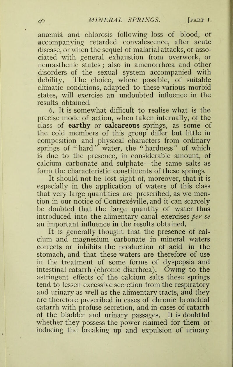 anaemia and chlorosis following loss of blood, or accompanying retarded convalescence, after acute disease, or when the sequel of malarial attacks, or asso- ciated with general exhaustion from overwork, or neurasthenic states; also in amenorrhoea and other disorders of the sexual system accompanied with debility. The choice, where possible, of suitable climatic conditions, adapted to these various morbid states, will exercise an undoubted influence in the results obtained. 6. It is somewhat difficult to realise what is the precise mode of action, when taken internally, of the class of earthy or calcareous springs, as some of the cold members of this group differ but little in composition and physical characters from ordinary springs of “hard” water, the “hardness” of which is due to the presence, in considerable amount, of calcium carbonate and sulphate—the same salts as form the characteristic constituents of these springs. It should not be lost sight of, moreover, that it is especially in the application of waters of this class that very large quantities are prescribed, as we men- tion in our notice of Contrexeville, and it can scarcely be doubted that the large quantity of water thus introduced into the alimentary canal exercises per se an important influence in the results obtained. It is generally thought that the presence of cal- cium and magnesium carbonate in mineral waters corrects or inhibits the production of acid in the stomach, and that these waters are therefore of use in the treatment of some forms of dyspepsia and intestinal catarrh (chronic diarrhoea). Owing to the astringent effects of the calcium salts these springs tend to lessen excessive secretion from the respiratory and urinary as well as the alimentary tracts, and they are therefore prescribed in cases of chronic bronchial catarrh with profuse secretion, and in cases of catarrh of the bladder and urinary passages. It is doubtful whether they possess the power claimed for them or inducing the breaking up and expulsion of urinary