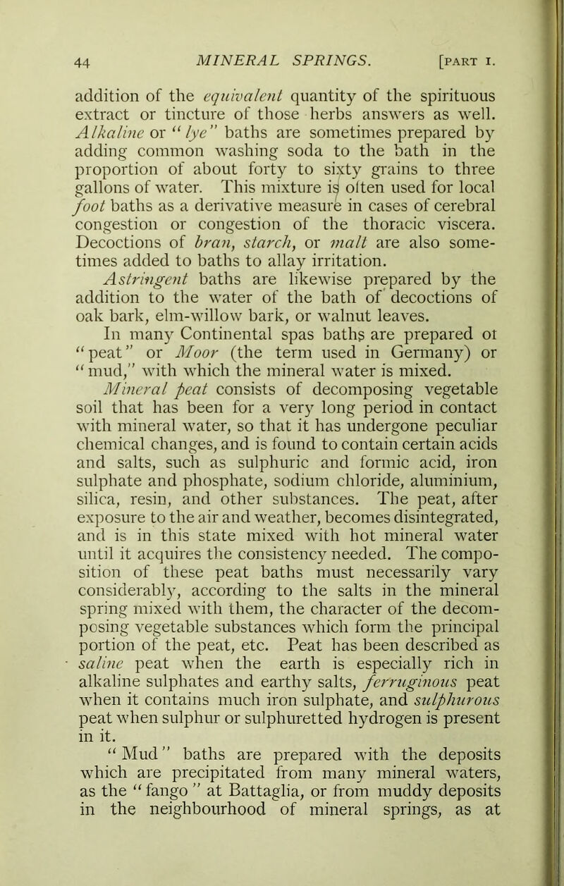 addition of the equivalent quantity of the spirituous extract or tincture of those herbs answers as M'ell. Alkaline or “lye” baths are sometimes prepared by adding common washing soda to the bath in the proportion of about forty to sixty grains to three gallons of water. This mixture i^ olten used for local foot baths as a derivative measure in cases of cerebral congestion or congestion of the thoracic viscera. Decoctions of bran, starch, or 7nalt are also some- times added to baths to allay irritation. Astringent baths are likewise prepared by the addition to the water of the bath of decoctions of oak bark, elm-willow bark, or walnut leaves. In many Continental spas baths are prepared ot “peat” or Moor (the term used in Germany) or “ mud,” with which the mineral water is mixed. Mineral peat consists of decomposing vegetable soil that has been for a very long period in contact with mineral water, so that it has undergone peculiar chemical changes, and is found to contain certain acids and salts, such as sulphuric and formic acid, iron sulphate and phosphate, sodium chloride, aluminium, silica, resin, and other substances. The peat, after exposure to the air and weather, becomes disintegrated, and is in this state mixed with hot mineral water until it acquires the consistency needed. The compo- sition of these peat baths must necessarily vary considerably, according to the salts in the mineral spring mixed with them, the character of the decom- posing vegetable substances which form the principal portion of the peat, etc. Peat has been described as saline peat when the earth is especially rich in alkaline sulphates and earthy salts, ferruginous peat when it contains much iron sulphate, and sulphurous peat when sulphur or sulphuretted hydrogen is present in it. “Mud” baths are prepared with the deposits which are precipitated from many mineral waters, as the “ fango ” at Battaglia, or from muddy deposits in the neighbourhood of mineral springs, as at