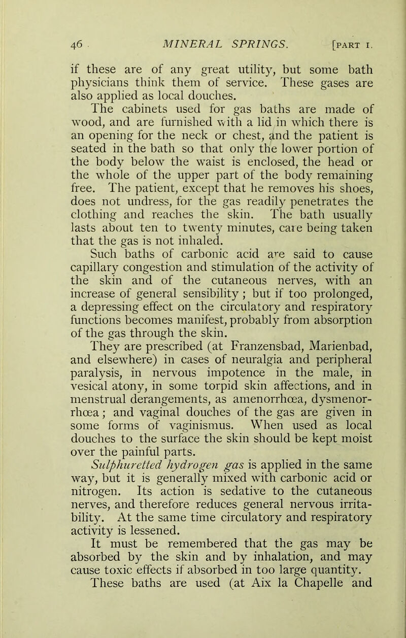 if these are of any great utility, but some bath physicians think them of service. These gases are also applied as local douches. The cabinets used for gas baths are made of wood, and are furnished with a lid in which there is an opening for the neck or chest, and the patient is seated in the bath so that only the lower portion of the body below the w^aist is enclosed, the head or the whole of the upper part of the body remaining free. The patient, except that he removes his shoes, does not undress, for the gas readily penetrates the clothing and reaches the skin. The bath usually lasts about ten to twenty minutes, caie being taken that the gas is not inhaled. Such baths of carbonic acid a^e said to cause capillary congestion and stimulation of the activity of the skin and of the cutaneous nerves, with an increase of general sensibility ; but if too prolonged, a depressing effect on the circulatory and respiratory functions becomes manifest, probably from absorption of the gas through the skin. They are prescribed (at Franzensbad, Marienbad, and elsewhere) in cases of neuralgia and peripheral paralysis, in nervous impotence in the male, in vesical atony, in some torpid skin affections, and in menstrual derangements, as amenorrhoea, dysmenor- rhoea; and vaginal douches of the gas are given in some forms of vaginismus. When used as local douches to the surface the skin should be kept moist over the painful parts. Sulphuretted hydrogen gas is applied in the same way, but it is generally mixed with carbonic acid or nitrogen. Its action is sedative to the cutaneous nerves, and therefore reduces general nervous irrita- bility. At the same time circulatory and respiratory activity is lessened. It must be remembered that the gas may be absorbed by the skin and by inhalation, and may cause toxic effects if absorbed in too large quantity. These baths are used (at Aix la Chapelle and