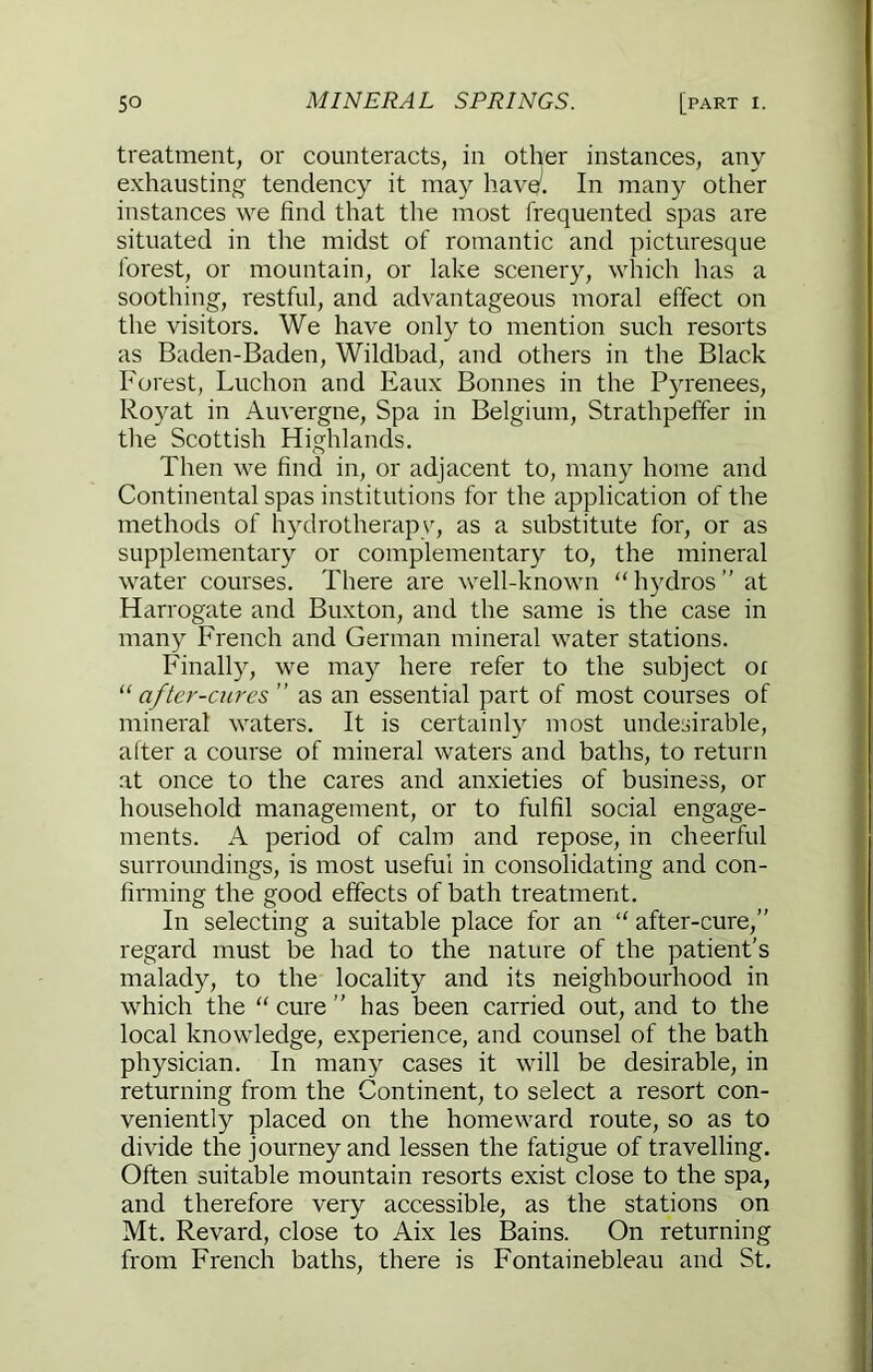 treatment, or countei ' ’ ’ er instances, any instances we find that the most frequented spas are situated in the midst of romantic and picturesque forest, or mountain, or lake scenery, which has a soothing, restful, and advantageous moral effect on the visitors. We have only to mention such resorts as Baden-Baden, Wildbad, and others in the Black Forest, Luchon and Eaux Bonnes in the Pyrenees, Royat in Auvergne, Spa in Belgium, Strathpeffer in the Scottish Highlands. Then we find in, or adjacent to, many home and Continental spas institutions for the application of the methods of hydrotherapv, as a substitute for, or as supplementary or complementary to, the mineral water courses. There are well-known “hydros” at Harrogate and Buxton, and the same is the case in many French and German mineral water stations. Finally, we may here refer to the subject or “ after-cures ” as an essential part of most courses of mineral waters. It is certainly most undesirable, alter a course of mineral waters and baths, to return at once to the cares and anxieties of business, or household management, or to fulfil social engage- ments. A period of calm and repose, in cheerful surroundings, is most useful in consolidating and con- firming the good effects of bath treatment. In selecting a suitable place for an “ after-cure,” regard must be had to the nature of the patient’s malady, to the locality and its neighbourhood in which the “ cure ” has been carried out, and to the local knowledge, experience, and counsel of the bath physician. In many cases it will be desirable, in returning from the Continent, to select a resort con- veniently placed on the homeward route, so as to divide the journey and lessen the fatigue of travelling. Often suitable mountain resorts exist close to the spa, and therefore very accessible, as the stations on Mt. Revard, close to Aix les Bains. On returning from French baths, there is Fontainebleau and St. exhausting tendency j j In many other