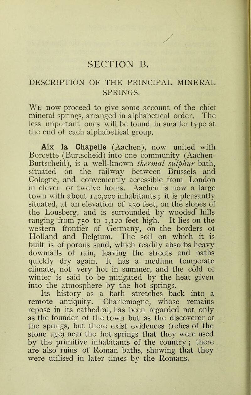 SECTION B. DESCRIPTION OF THE PRINCIPAL MINERAL SPRINGS. We now proceed to give some account of the chief mineral springs, arranged in alphabetical order. The less important ones will be found in smaller t)'pe at the end of each alphabetical group, Aix la Chapelle (Aachen), now united with Borcette (Burtscheid) into one community (Aachen- Burtscheid), is a well-known thermal sulphur bath, situated on the railway between Brussels and Cologne, and conveniently accessible from London in eleven or twelve hours. Aachen is now a large town with about 140,000 inhabitants ; it is pleasantly situated, at an elevation of 530 feet, on the slopes of the Lousberg, and is surrounded by wooded hills •ranging from 750 to 1,120 feet high. It lies on the western frontier of Germany, on the borders ot Holland and Belgium. The soil on which it is built is of porous sand, which readily absorbs heavy downfalls of rain, leaving the streets and paths quickly dry again. It has a medium temperate climate, not very hot in summer, and the cold ot winter is said to be mitigated by the heat given into the atmosphere by the hot springs. Its history as a bath stretches back into a remote antiquity. Charlemagne, whose remains repose in its cathedral, has been regarded not only as the founder of the town but as the discoverer ot the springs, but there exist evidences (relics of the stone age) near the hot springs that they were used by the primitive inhabitants of the country; there are also ruins of Roman baths, showing that they were utilised in later times by the Romans,