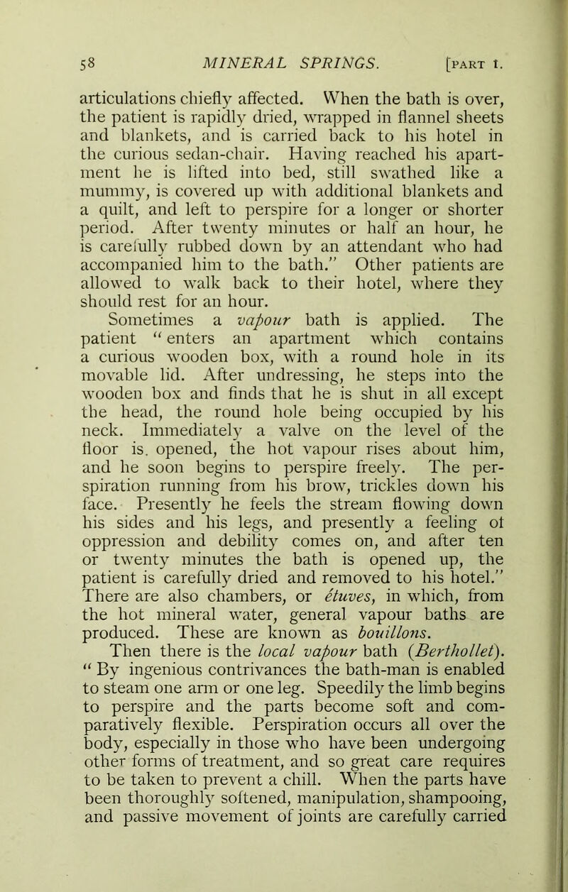 articulations chiefly affected. When the bath is over, the patient is rapidly dried, wrapped in flannel sheets and blankets, and is carried back to his hotel in the curious sedan-chair. Having reached his apart- ment he is lifted into bed, still swathed like a mummy, is covered up with additional blankets and a quilt, and left to perspire for a longer or shorter period. After twenty minutes or half an hour, he is carefully rubbed down by an attendant who had accompanied him to the bath.” Other patients are allowed to walk back to their hotel, where they should rest for an hour. Sometimes a vapour bath is applied. The patient  enters an apartment which contains a curious wooden box, with a round hole in its movable lid. After undressing, he steps into the wooden box and finds that he is shut in all except the head, the round hole being occupied by his neck. Immediately a valve on the level of the floor is. opened, the hot vapour rises about him, and he soon begins to perspire freely. The per- spiration running from his brow, trickles down his face. Presently he feels the stream flowing down his sides and his legs, and presently a feeling ol oppression and debility comes on, and after ten or twenty minutes the bath is opened up, the patient is carefully dried and removed to his hotel.” There are also chambers, or etuves, in which, from the hot mineral water, general vapour baths are produced. These are known as bouillons. Then there is the local vapour bath {Berthollet). “ By ingenious contrivances the bath-man is enabled to steam one arm or one leg. Speedily the limb begins to perspire and the parts become soft and com- paratively flexible. Perspiration occurs all over the body, especially in those who have been undergoing other forms of treatment, and so great care requires to be taken to prevent a chill. When the parts have been thoroughly softened, manipulation, shampooing, and passive movement of joints are carefully carried