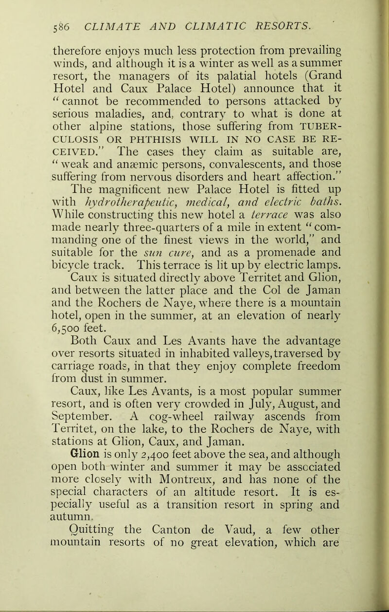 therefore enjoys much less protection from prevailing winds, and although it is a winter as well as a summer resort, the managers of its palatial hotels (Grand Hotel and Caux Palace Hotel) announce that it “ cannot be recommended to persons attacked by serious maladies, and, contrary to what is done at other alpine stations, those suffering from tuber- culosis OR PHTHISIS WILL IN NO CASE BE RE- CEIVED.” The cases they claim as suitable are, “ weak and anaemic persons, convalescents, and those suffering from nervous disorders and heart affection.” The magnificent new Palace Hotel is fitted up with hy dr other apeutic, medical, and electric baths. While constructing this new hotel a terrace was also made nearly three-quarters of a mile in extent “ com- manding one of the finest views in the world,” and suitable for the snn cure, and as a promenade and bicycle track. This terrace is lit up by electric lamps. Caux is situated directly above Territet and Glion, and between the latter place and the Col de Jaman and the Rochers de Naye, where there is a mountain hotel, open in the summer, at an elevation of nearly 6,500 feet. Both Caux and Les Avants have the advantage over resorts situated in inhabited valleys, traversed by carriage roads, in that they enjoy complete freedom from dust in summer. Caux, like Les Avants, is a most popular summer resort, and is often very crowded in July, August, and September. A cog-wheel railway ascends from Territet, on the lake, to the Rochers de Na)^e, with stations at Glion, Caux, and Jaman. Glion is onl)^ 2,400 feet above the sea, and although open both winter and summer it may be associated more closely with Montreux, and has none of the special characters of an altitude resort. It is es- pecially useful as a transition resort in spring and autumn. Quitting the Canton de Vaud, a few other mountain resorts of no great elevation, which are