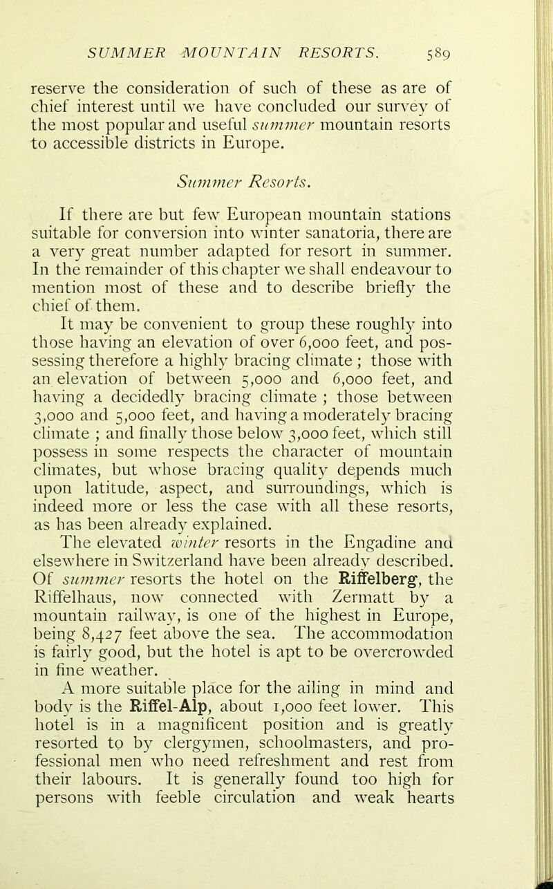 reserve the consideration of such of these as are of chief interest until we have concluded our survey of the most popular and useful summer mountain resorts to accessible districts in Europe. Summer Resorts. If there are but few European mountain stations suitable for conversion into winter sanatoria, there are a very great number adapted for resort in summer. In the remainder of this chapter we shall endeavour to mention most of these and to describe briefly the chief of them. It may be convenient to group these roughly into those having an elevation of over 6,000 feet, and pos- sessing therefore a highly bracing climate ; those with an elevation of between 5,000 and 6,000 feet, and having a decidedly bracing climate ; those between 3,000 and 5,000 feet, and having a moderately bracing climate ; and finally those below 3,000 feet, which still possess in some respects the character of mountain climates, but whose bracing quality depends much upon latitude, aspect, and surroundings, which is indeed more or less the case with all these resorts, as has been already explained. The elevated lointer resorts in the Engadine anu elsewhere in Switzerland have been alreadv described. Of summer resorts the hotel on the Riffelberg, the Riffelhaus, now connected with Zermatt by a mountain railway, is one of the highest in Europe, being 8,427 feet above the sea. The accommodation is fairly good, but the hotel is apt to be overcrowded in fine weather. A more suitable place for the ailing in mind and body is the Rilfel-Alp, about 1,000 feet lower. This hotel is in a magnificent position and is greatly resorted to by clergymen, schoolmasters, and pro- fessional men who need refreshment and rest from their labours. It is generally found too high for persons with feeble circulation and weak hearts