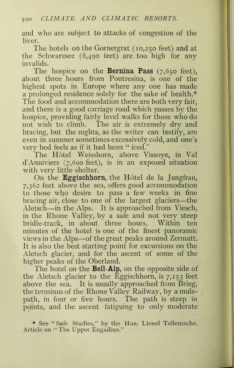 and who are subject to attacks of congestion of the liver. The hotels on the Gornergrat (10,250 feet) and at the Schwarzsee (8,490 feet) are too high for any invalids. The hospice on the Bernina Pass (7,650 feet), about three hours from Pontresina, is one of the highest spots in Europe where any one has made a prolonged residence solely for the sake of health.* The food and accommodation there are both very fair, and there is a good carriage road which passes by the hospice, providing fairly level walks for those who do not wish to climb. The air is extremely dry and bracing, but the nights, as the writer can testify, are even in summer sometimes excessively cold, and one’s very bed feels as if it had been “ iced.” The Hotel Weisshorn, above Vissoye, in Val d’Anniviers (7,690 feet), is in an exposed situation with ver}^ little shelter. On the Eggischhorn, the Hotel de la Jungfrau, 7,362 feet above the sea, offers good accommodation to those who desire to pass a few weeks in fine bracing air, close to one of the largest glaciers—the Aletsch—^in the Alps. It is approached from Viesch, in the Rhone Valley, by a safe and not very steep bridle-track, in about three hours. Within ten minutes of the hotel is one of the finest panoramic views in the Alps—of the great peaks around Zermatt. It is also the best starting point for excursions on the Aletsch glacier, and for the ascent of some of the higher peaks of the Oberland. The hotel on the Bell-Alp, on the opposite side of the Aletsch glacier to the Eggischhorn, is 7,153 feet above the sea. It is usually approached from Brieg, the terminus of the Rhone Valley Railway, by a mule- path, in four or five hours. The path is steep in points, and the ascent fatiguing to only moderate * See “Safe Studies,” by the Hon. Lionel Tollemache. Article on “The Upper Engadine.”