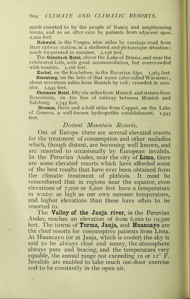 much resorted to by the people of Nancy and neighbouring towns, and as an after cure by patients from adjacent spas. 2,200 feet. Hohwald, in the Vosges, nine miles by carriage-road from Barr railway station, in a sheltered and picturesque situation ; much frequented in summer. 2,198 feet. The Geissbach Hotel, above the Lake of Brienz, and near the celebrated falls, with good accommodation, but overcrowded with tourists. 2,166 feet. Kochel, on the Kochelsee, in the Bavarian Alps. 1,963 feet. Starnberg, on the lake of that name (also called Wiirmsee); about seventeen miles from Munich by rail; crowded in sum- mer. 1,945 feet. Cheimsee Hotel, fifty-six miles from Munich and sixteen from Rosenheim, on the line of railway between Munich and Salzburg. 1,745 feet. Divoane, three and a-half miles from Coppet, on the Lake of Geneva, a well-known hydropathic establishment. 1,543 feet. Distant Mountam Resorts. Out of Europe there are several elevated resorts for the treatment of consumption and other maladies which, though distant, are becoming well known, and are resorted to occasionally by European invalids. In the Peruvian Andes, near the city of Lima, there are some elevated resorts which have afforded some of the best results that have ever been obtained from the climatic treatment of phthisis. It must be remembered that in regions near the equator, even elevations of 7,000 or 8,000 feet have a temperature in winter as high as our own summer temperature, and higher elevations than these have often to be resorted to. The Valley of the Jauja river, in the Peruvian Andes, reaches an elevation of from 8,000 to 10,500 feet. The towns of Turma, Jauja, and Huancayo are the chief resorts for consumptive patients from Lima. At Huancayo (or at Jauja, which is cooler) the sky is said to be always clear and sunny, the atmosphere always pure and bracing, and the temperature very equable, the annual range not exceeding 10 or 12° F. Invalids are enabled to take much out-door exercise and to be constantly in the open air.