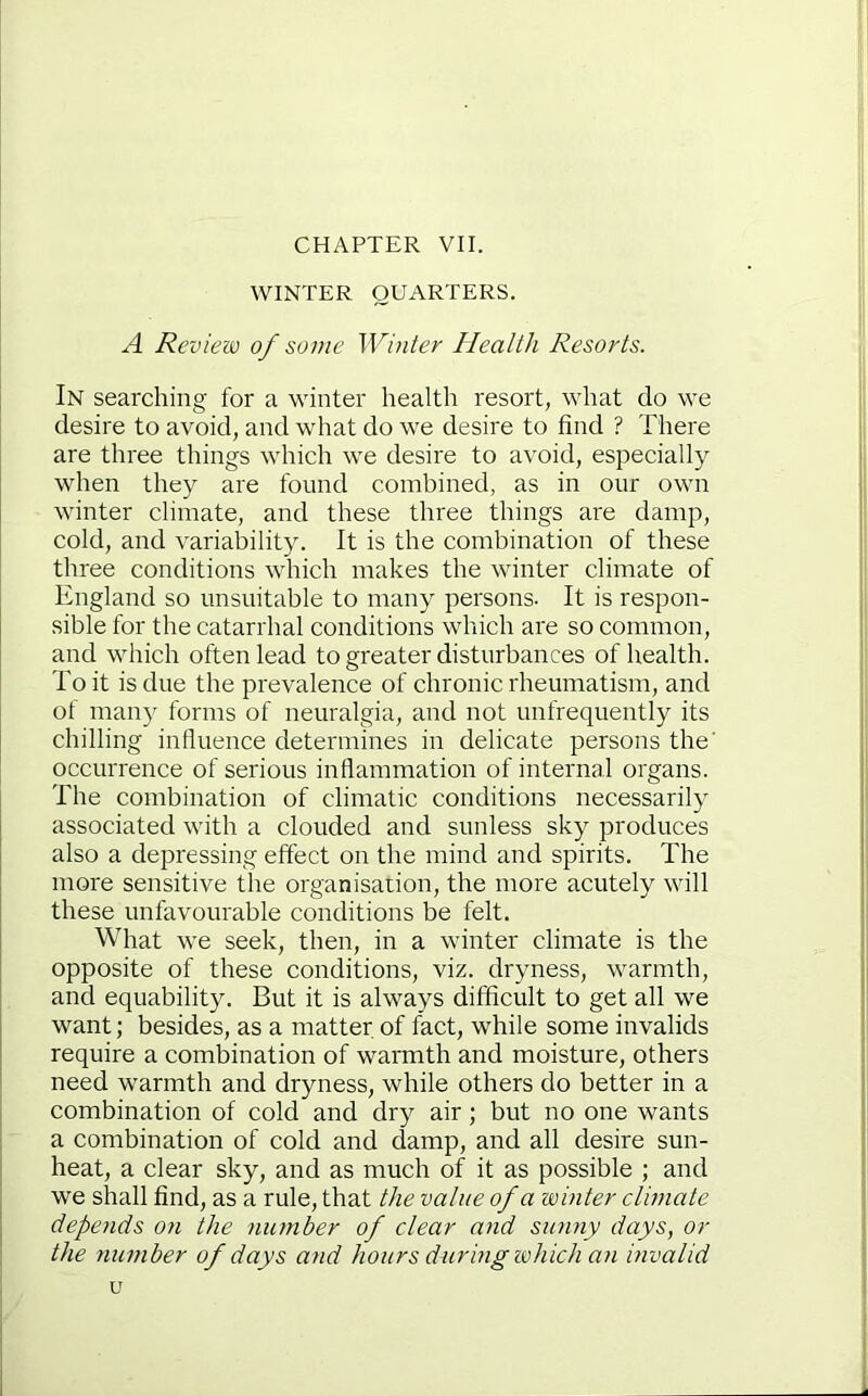 CHAPTER VII. WINTER QUARTERS. A Review of some Winter Health Resorts. In searching for a winter health resort, what do we desire to avoid, and what do we desire to find ? There are three things which we desire to avoid, especially when they are found combined, as in our own winter climate, and these three things are damp, cold, and variability. It is the combination of these three conditions which makes the winter climate of England so unsuitable to many persons- It is respon- sible for the catarrhal conditions which are so common, and which often lead to greater disturbances of health. To it is due the prevalence of chronic rheumatism, and of many forms of neuralgia, and not unfrequently its chilling influence determines in delicate persons the' occurrence of serious inflammation of internal organs. The combination of climatic conditions necessarily associated with a clouded and sunless sky produces also a depressing effect on the mind and spirits. The more sensitive the organisation, the more acutely will these unfavourable conditions be felt. What we seek, then, in a winter climate is the opposite of these conditions, viz. dryness, warmth, and equability. But it is always difficult to get all we want; besides, as a matter of fact, while some invalids require a combination of warmth and moisture, others need warmth and dryness, while others do better in a combination of cold and dry air; but no one wants a combination of cold and damp, and all desire sun- heat, a clear sky, and as much of it as possible ; and we shall find, as a rule, that the value of a winter climate depends on the number of clear and sunny days, or the number of days and hours during which an invalid u