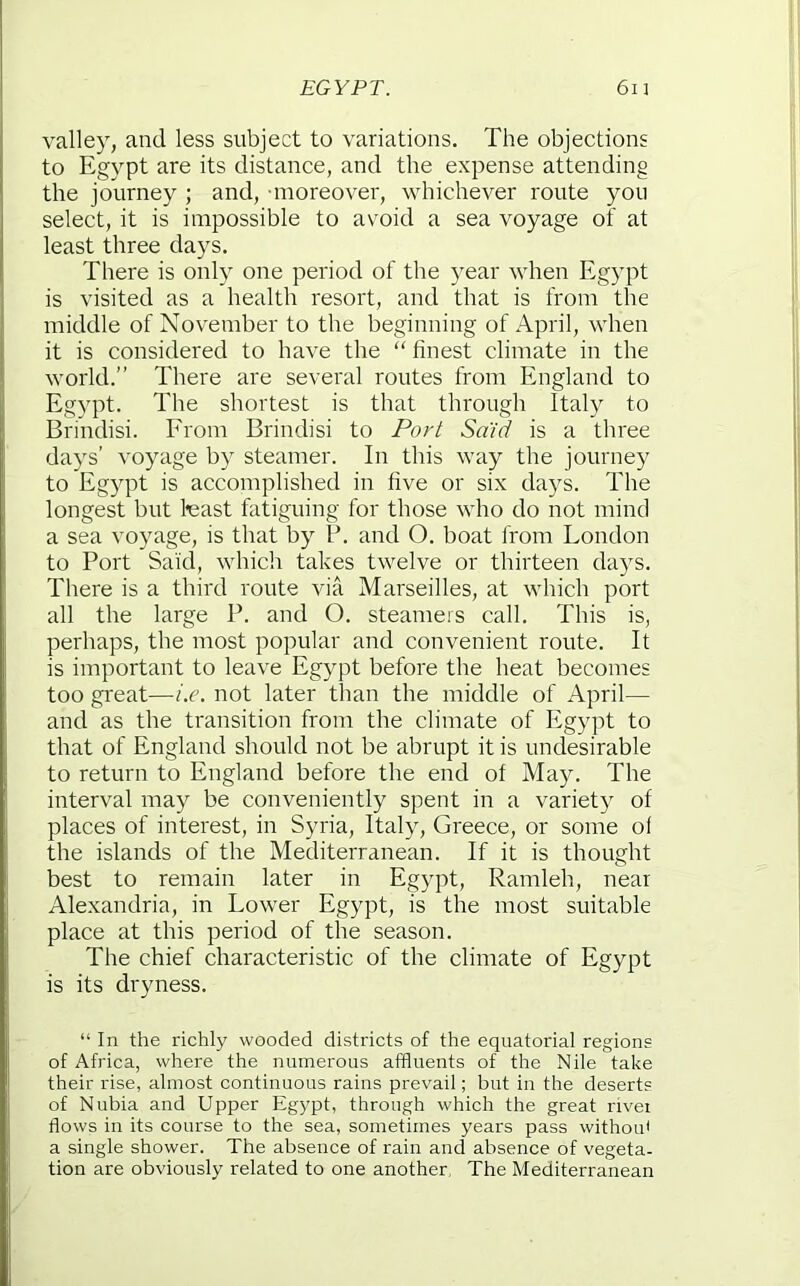 valley, and less subject to variations. The objections to Egypt are its distance, and the expense attending the journey ; and, moreover, whichever route you select, it is impossible to avoid a sea voyage of at least three days. There is only one period of the year when Egypt is visited as a health resort, and that is from the middle of November to the beginning of April, when it is considered to have the “ finest climate in the world.” There are several routes from England to Egypt. The shortest is that through Italy to Brindisi. From Brindisi to Port Said is a three days’ voyage by steamer. In this way the journey to Egypt is accomplished in five or six days. The longest but feast fatiguing for those who do not mind a sea voyage, is that by P. and O. boat from London to Port Said, which takes twelve or thirteen days. There is a third route via Marseilles, at which port all the large P. and O. steamers call. This is, perhaps, the most popular and convenient route. It is important to leave Egypt before the heat becomes too great—i.e. not later than the middle of April— and as the transition from the climate of Egypt to that of England should not be abrupt it is undesirable to return to England before the end of May. The interval may be conveniently spent in a variety of places of interest, in Syria, Italy, Greece, or some of the islands of the Mediterranean. If it is thought best to remain later in Egypt, Ramleh, near Alexandria, in Lower Egypt, is the most suitable place at this period of the season. The chief characteristic of the climate of Egypt is its dryness. “In the richly wooded districts of the equatorial regions of Africa, where the numerous affluents of the Nile take their rise, almost continuous rains prevail; but in the deserts of Nubia and Upper Egypt, through which the great river flows in its course to the sea, sometimes years pass withoifl a single shower. The absence of rain and absence of vegeta- tion are obviously related to one another. The Mediterranean
