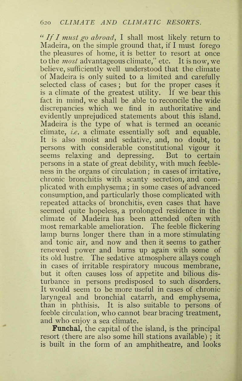 “ If I nuLst go abroad, I shall most likely return to Madeira, on the simple ground that, if I must forego the pleasures of home, it is better to resort at once to the most advantageous climate,” etc. It is now, we believe, sufficiently well understood that the climate of Madeira is only suited to a limited and carefully selected class of cases; but for the proper cases it is a climate of the greatest utility. If we bear this fact in mind, we shall be able to reconcile the wide discrepancies which we find in authoritative and evidently unprejudiced statements about this island, Madeira is the type of what is termed an oceanic climate, i.e. a climate essentially soft and equable. It is also moist and sedative, and, no doubt, to persons with considerable constitutional vigour it seems relaxing and depressing. But to certain persons in a state of great debility, with much feeble- ness in the organs of circulation; in cases of irritative, chronic bronchitis with scanty secretion, and com- plicated with emphysema; in some cases of advanced consumption, and particularly those complicated with repeated attacks of bronchitis, even cases that have seemed quite hopeless, a prolonged residence in the climate of Madeira has been attended often with most remarkable amelioration. The feeble flickering lamp burns longer there than in a more stimulating and tonic air, and now and then it seems to gather renewed power and burns up again with some of its old lustre. The sedative atmosphere allays cough in cases of irritable respiratory mucous membrane, but it often causes loss of appetite and bilious dis- turbance in persons predisposed to such disorders. It would seem to be more useful in cases of chronic laryngeal and bronchial catarrh, and emphysema, than in phthisis. It is also suitable to persons of feeble circulation, who cannot bear bracing treatment, and who enjoy a sea climate. Funchal, the capital of the island, is the principal resort (there are also some hill stations available); it is built in the form of an amphitheatre, and looks