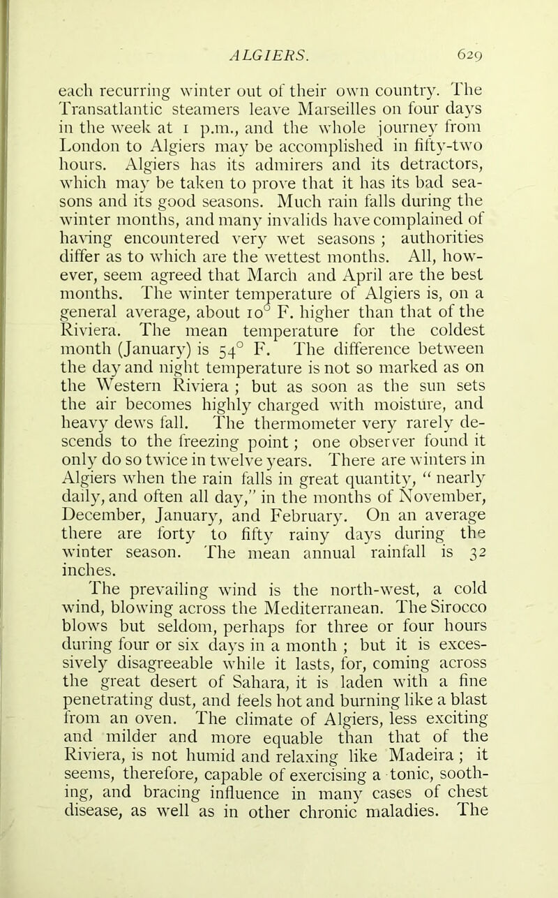 each recurring winter out of their own country. Tlie Transatlantic steamers leave Marseilles on four days in the week at i p.ni., and the whole journey from London to Algiers may be accomplished in fifty-two hours. Algiers has its admirers and its detractors, which may be taken to prove that it has its bad sea- sons and its good seasons. Much rain falls during the winter months, and many invalids have complained of hawng encountered very wet seasons ; authorities differ as to which are the wettest months. All, how- ever, seem agreed that March and April are the best months. The winter temperature of Algiers is, on a general average, about 10° F. higher than that of the Riviera. The mean temperature for the coldest month (January) is 54° F. The difference between the day and night temperature is not so marked as on the Western Riviera ; but as soon as the sun sets the air becomes highly charged with moisture, and heavy dews fall. The thermometer very rarely de- scends to the freezing point; one observer found it only do so twice in twelve years. There are winters in Algiers when the rain falls in great quantity, “ nearly daily, and often all day,” in the months of November, December, January, and February. On an average there are forty to fifty rainy days during the winter season. The mean annual rainfall is 32 inches. The prevailing wind is the north-west, a cold wind, blowing across the Mediterranean. The Sirocco blows but seldom, perhaps for three or four hours during four or six clays in a month ; but it is exces- sively disagreeable while it lasts, for, coming across the great desert of Sahara, it is laden with a fine penetrating dust, and feels hot and burning like a blast from an oven. The climate of Algiers, less exciting and milder and more equable than that of the Riviera, is not humid and relaxing like Madeira ; it seems, therefore, capable of exercising a tonic, sooth- ing, and bracing influence in many cases of chest disease, as well as in other chronic maladies. The