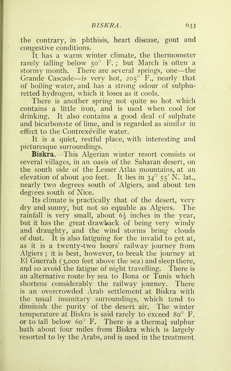the contrary, in phthisis, heart disease, gout and congestive conditions. It has a warm winter climate, the thermometer rarely tailing below 50° F. ; but March is often a stormy month. There are several springs, one—the Grande Cascade—is very hot, 205° F., nearly that of boiling water, and has a strong odour of sulphu- retted hydrogen, which it loses as it cools. There is another spring not quite so hot which contains a little iron, and is used when cool for drinking. It also contains a good deal of sulphate and bicarbonate of lime, and is regarded as similar in effect to the Contrexeville water. It is a quiet, restful place, with interesting and picturesque surroundings. Biskra.—This Algerian winter resort consists or several villages, in an oasis of the Saharan desert, on the south side of the Lesser Atlas mountains, at an elevation of about 400 feet. It lies in 34° 55' N. lat., nearly two degrees south of Algiers, and about ten degrees south of Nice. Its climate is practically that of the desert, very dry and sunny, but not so equable as Algiers. The rainfall is very small, about 6^ inches in the year, but it has the great drawback of being very windy and draughty, and the wind storms bring clouds of dust. It is also fatiguing for the invalid to get at, as it is a twenty-two hours’ railway journey from Algiers ; it is best, however, to break the journey at El Guerrah (3,000 feet above the sea) and sleep there, apd so avoid the fatigue of night travelling. There is an alternative route by sea to Bona or Tunis which shortens considerably the railway journey. There is an overcrowded Arab settlement at Biskra with the usual insanitary surroundings, which tend to diminish the purity of the desert air. The winter temperature at Biskra is said rarely to exceed 80° F. or to lall below 60° F. There is a thermal sulphur bath about four miles from Biskra which is largely resorted to by the Arabs, and is used in the treatment