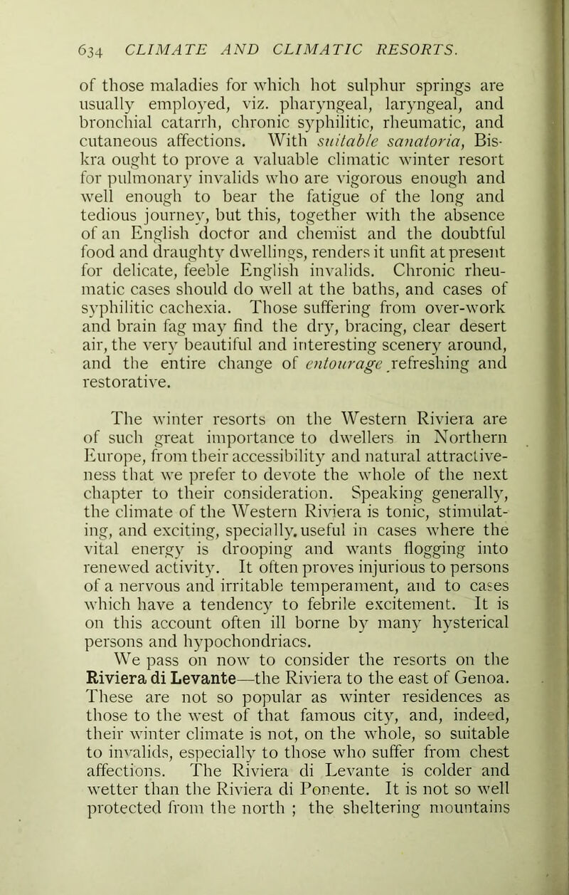 of those maladies for which hot sulphur springs are usually employed, viz. pharyngeal, laryngeal, and bronchial catarrh, chronic syphilitic, rheumatic, and cutaneous affections. With suitable sanatoria, Bis- kra ought to prove a valuable climatic winter resort for pulmonary invalids who are vigorous enough and well enough to bear the fatigue of the long and tedious journey, but this, together with the absence of an English doctor and chemist and the doubtful food and draughty dwellings, renders it unfit at present for delicate, feeble English invalids. Chronic rheu- matic cases should do well at the baths, and cases of syphilitic cachexia. Those suffering from over-work and brain fag may find the dry, bracing, clear desert air, the very beautiful and interesting scenery around, and the entire change of Refreshing and restorative. The winter resorts on the Western Riviera are of such great importance to dwellers in Northern Europe, h'om their accessibility and natural attractive- ness that we prefer to devote the whole of the next chapter to their consideration. Speaking generally, the climate of the Western Riviera is tonic, stimulat- ing, and exciting, specially, useful in cases where the vital energy is drooping and wants flogging into renewed activity. It often proves injurious to persons of a nervous and irritable temperament, and to cases which have a tendency to febrile excitement. It is on this account often ill borne by many hysterical persons and hypochondriacs. We pass on now to consider the resorts on the Riviera di Levante—the Riviera to the east of Genoa. These are not so popular as winter residences as those to the west of that famous city, and, indeed, their winter climate is not, on the whole, so suitable to invalids, especially to those who suffer from chest affections. The Riviera di Levante is colder and wetter than the Riviera di Ponente. It is not so well protected from the north ; the sheltering mountains