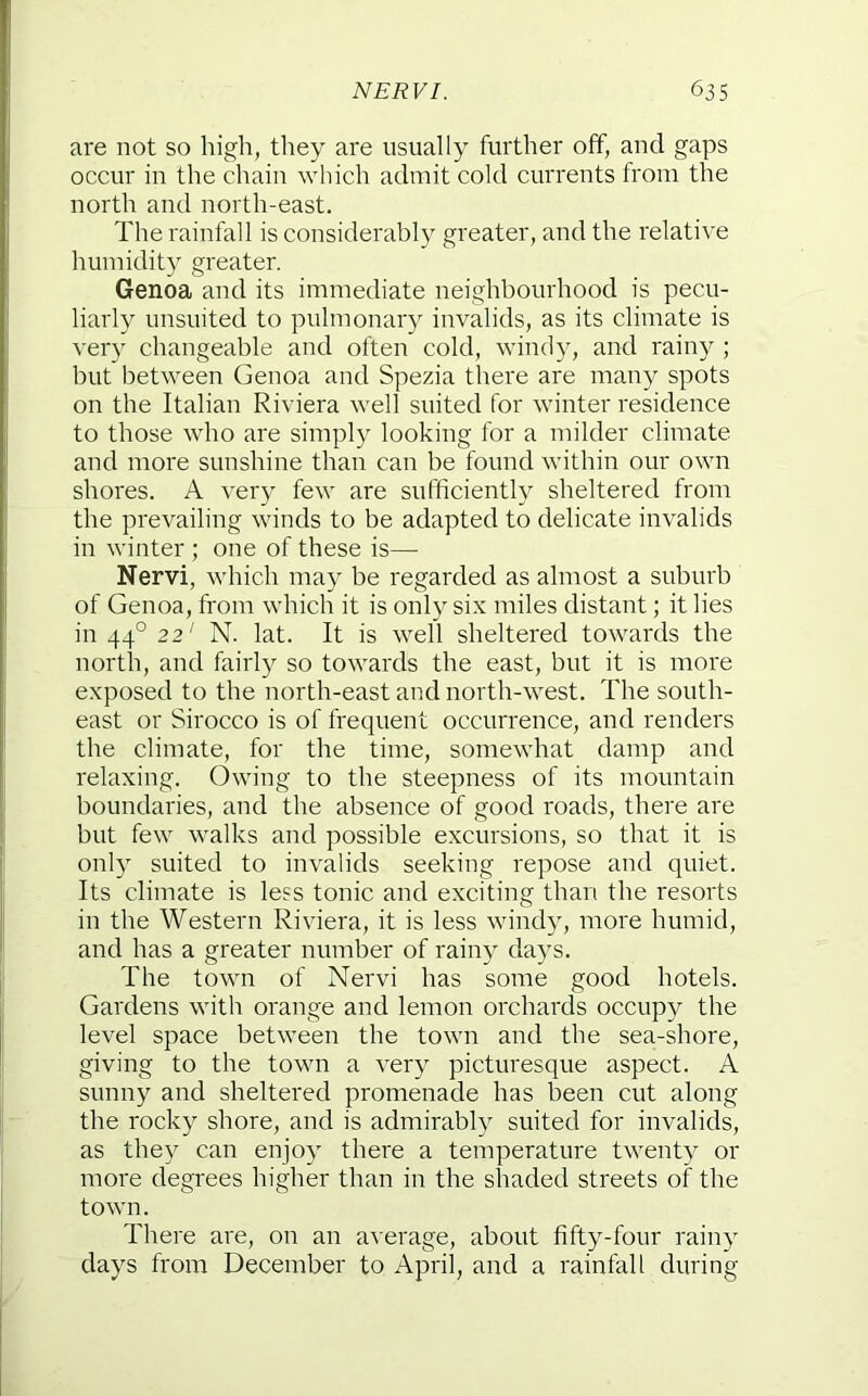 are not so high, they are usually further off, and gaps occur in the chain which admit cold currents from the north and north-east. The rainfall is considerably greater, and the relative humidity greater. Genoa and its immediate neighbourhood is pecu- liarly unsuited to pulmonary invalids, as its climate is ver}' changeable and often cold, windy, and rainy ; but between Genoa and Spezia there are many spots on the Italian Riviera well suited for winter residence to those who are simply looking for a milder climate and more sunshine than can be found within our own shores. A very few are sufficiently sheltered from the prevailing winds to be adapted to delicate invalids in winter ; one of these is— Nervi, which may be regarded as almost a suburb of Genoa, from which it is only six miles distant; it lies in 44° 22' N. lat. It is well sheltered towards the north, and fairly so towards the east, but it is more exposed to the north-east and north-west. The south- east or Sirocco is of frequent occurrence, and renders the climate, for the time, somewhat damp and relaxing. Owing to the steepness of its mountain boundaries, and the absence of good roads, there are but few walks and possible excursions, so that it is onl) suited to invalids seeking repose and quiet. Its climate is less tonic and exciting than the resorts in the Western Riviera, it is less windy, more humid, and has a greater number of rain}' days. The town of Nervi has some good hotels. Gardens with orange and lemon orchards occupy the level space between the town and the sea-shore, giving to the town a very picturesque aspect. A sunny and sheltered promenade has been cut along the rocky shore, and is admirably suited for invalids, as the}^ can enjoy there a temperature twenty or more degrees higher than in the shaded streets of the town. There are, on an average, about fifty-four rainy days from December to April, and a rainfall during