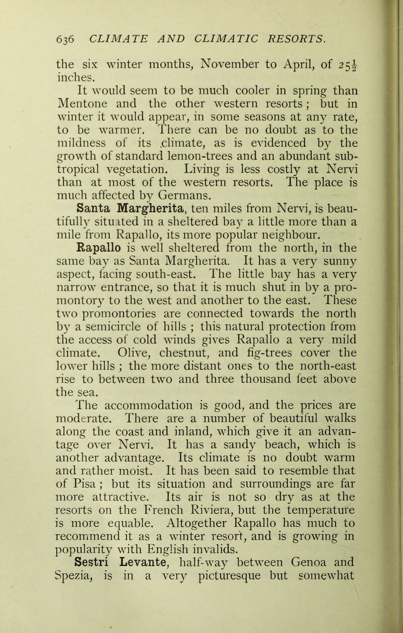 the six winter months, November to April, of 25^- inches. It would seem to be much cooler in spring than IMentone and the other western resorts; but in winter it would appear, in some seasons at any rate, to be warmer. There can be no doubt as to the mildness of its .climate, as is evidenced by the growth of standard lemon-trees and an abundant sub- tropical vegetation. Living is less costly at Nend than at most of the western resorts. The place is much affected by Germans. Santa Margherita, ten miles from Nervi, is beau- tifully situated in a sheltered bay a little more than a mile from Rapallo, its more popular neighbour. Rapallo is well sheltered from the north, in the same bay as Santa Margherita. It has a very sunny aspect, facing south-east. The little bay has a very narrow entrance, so that it is much shut in by a pro- montory to the west and another to the east. These two promontories are connected towards the north by a semicircle of hills ; this natural protection from the access of cold winds gives Rapallo a very mild climate. Olive, chestnut, and fig-trees cover the lower hills ; the more distant ones to the north-east rise to between two and three thousand feet above the sea. The accommodation is good, and the prices are moderate. There are a number of beautiful walks along the coast and inland, which give it an advan- tage over Nervi. It has a sandy beach, which is another advantage. Its climate is no doubt warm and rather moist. It has been said to resemble that of Pisa; but its situation and surroundings are far more attractive. Its air is not so dry as at the resorts on the French Riviera, but the temperature is more equable. Altogether Rapallo has much to recommend it as a winter resort, and is growing in popularity with English invalids. Sestri Levante, half-way between Genoa and Spezia, is in a very picturesque but somewhat