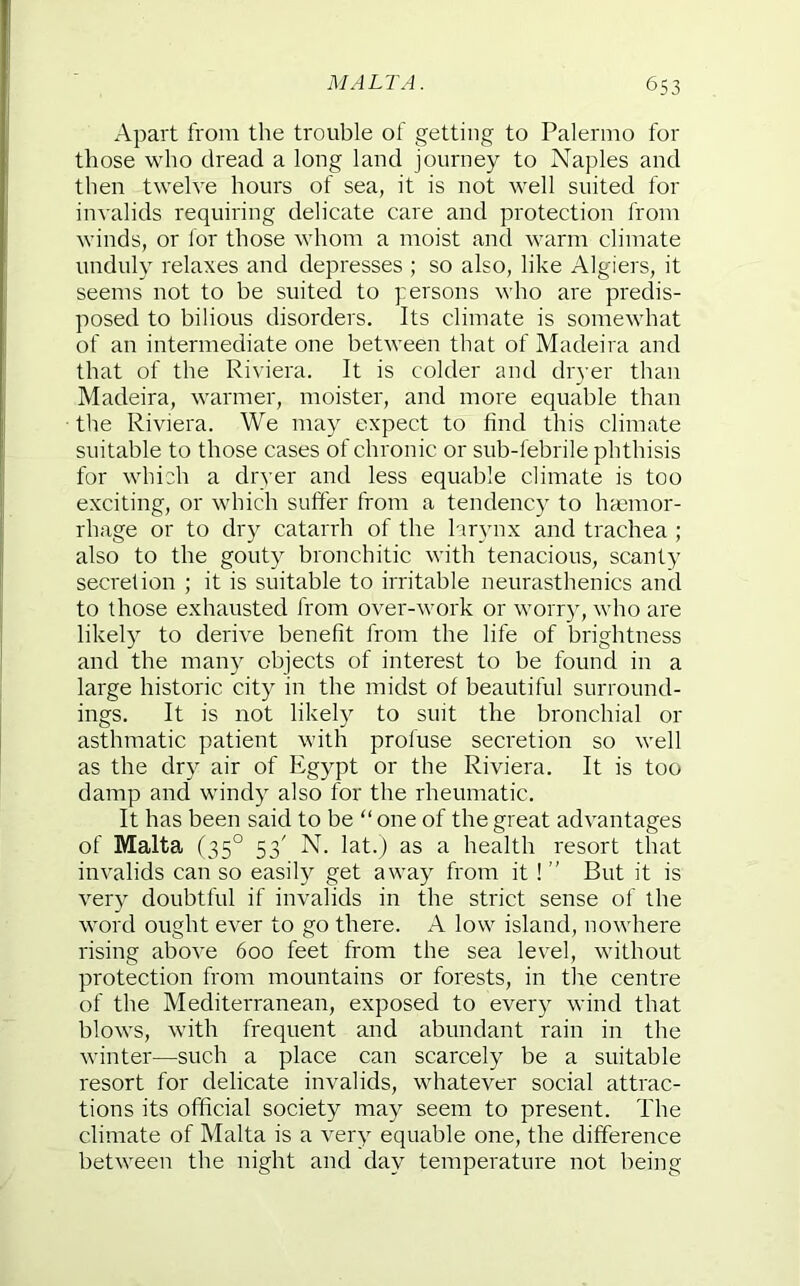Apart from the trouble of getting to Palermo for those who dread a long land journey to Naples and then twelve hours of sea, it is not well suited for inv alids requiring delicate care and protection from winds, or for those whom a moist and warm climate unduly relaxes and depresses ; so also, like Algiers, it seems not to be suited to persons who are preclis- posed to bilious disorders. Its climate is somewhat of au intermediate one between that of Madeira and that of the Riviera. It is colder and dryer than Madeira, warmer, moister, and more equable than the Riviera. We may expect to find this climate suitable to those cases of chronic or sub-febrile phthisis for which a dryer and less equable climate is too exciting, or which suffer from a tendency to hemor- rhage or to dry catarrh of the larynx and trachea ; also to the gouty bronchitic with tenacious, scanty secretion ; it is suitable to irritable neurasthenics and to those exhausted from over-work or worry, who are likely to derive benefit from the life of brightness and the many objects of interest to be found in a large historic city in the midst of beautiful surround- ings. It is not likely to suit the bronchial or asthmatic patient with profuse secretion so well as the dry air of Egypt or the Riviera. It is too damp and windy also for the rheumatic. It has been said to be “ one of the great advantages of Malta (35° 53' N. lat.) as a health resort that invalids can so easily get away from it ! ” But it is very doubtful if invalids in the strict sense of the word ought ever to go there. A low island, nowhere rising above 600 feet from the sea level, without protection from mountains or forests, in the centre of the Mediterranean, exposed to every wind that blows, with frequent and abundant rain in the winter—such a place can scarcely be a suitable resort for delicate invalids, whatever social attrac- tions its official society may seem to present. The climate of Malta is a very equable one, the difference between the night and day temperature not being