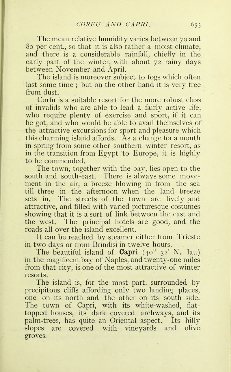 The mean relative humidity varies between 70 and 80 per cent., so that it is also rather a moist climate, and there is a considerable rainfall, chiefly in the early part of the winter, with about 72 rainy days between November and April. The island is moreover subject to fogs which often last some time ; but on the other hand it is very free from dust. Corfu is a suitable resort for the more robust class of invalids who are able to lead a fairly active life, who require plenty of exercise and sport, if it can be got, and who would be able to avail themselves of the attractive excursions for sport and pleasure which this charming island affords. As a change for a month in spring from some other southern winter resort, as in the transition from Egypt to Europe, it is highly to be commended. The town, together with the bay, lies open to the south and south-east. There is always some move- ment in the air, a breeze blowing in from the sea till three in the afternoon when the land breeze sets in. The streets of the town are lively and attractive, and filled with varied picturesque costumes showing that it is a sort of link between the east and the west. The principal hotels are good, and the roads all over the island excellent. It can be reached by steamer either from Trieste in two days or from Brindisi in twelve hours. The beautiful island of Capri (40° 32' N. lat.) in the magificent bay of Naples, and twenty-one miles from that city, is one of the most attractive of winter resorts. The island is, for the most part, surrounded by precipitous cliffs affording only two landing places, one on its north and the other on its south side. The town of Capri, with its white-washed, flat- topped houses, its dark covered archways, and its palm-trees, has quite an Oriental aspect. Its hilly slopes are covered with vineyards and olive groves.