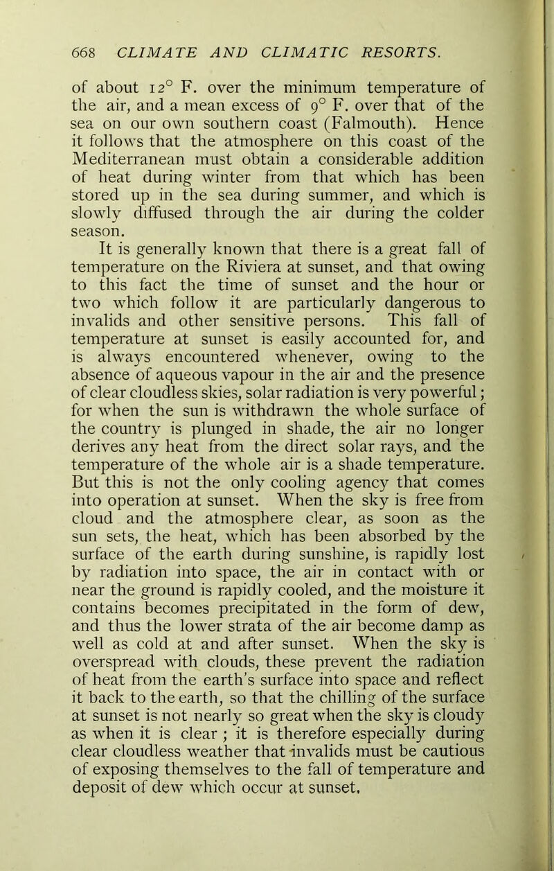 of about 12° F. over the minimum temperature of the air, and a mean excess of 9° F. over that of the sea on our own southern coast (Falmouth). Hence it follows that the atmosphere on this coast of the Mediterranean must obtain a considerable addition of heat during winter from that which has been stored up in the sea during summer, and which is slowly diffused through the air during the colder season. It is generally known that there is a great fall of temperature on the Riviera at sunset, and that owing to this fact the time of sunset and the hour or two which follow it are particularly dangerous to invalids and other sensitive persons. This fall of temperature at sunset is easily accounted for, and is always encountered whenever, owing to the absence of aqueous vapour in the air and the presence of clear cloudless skies, solar radiation is very powerful; for when the sun is withdrawn the whole surface of the country is plunged in shade, the air no longer derives any heat from the direct solar rays, and the temperature of the whole air is a shade temperature. But this is not the only cooling agenc)^ that comes into operation at sunset. When the sky is free from cloud and the atmosphere clear, as soon as the sun sets, the heat, which has been absorbed by the surface of the earth during sunshine, is rapidly lost by radiation into space, the air in contact with or near the ground is rapidly cooled, and the moisture it contains becomes precipitated in the form of dew, and thus the lower strata of the air become damp as well as cold at and after sunset. When the sky is overspread with clouds, these prevent the radiation of heat from the earth’s surface into space and reflect it back to the earth, so that the chilling of the surface at sunset is not nearly so great when the sky is cloudy as when it is clear ; it is therefore especially during clear cloudless weather that invalids must be cautious of exposing themselves to the fall of temperature and deposit of dew which occur at sunset,
