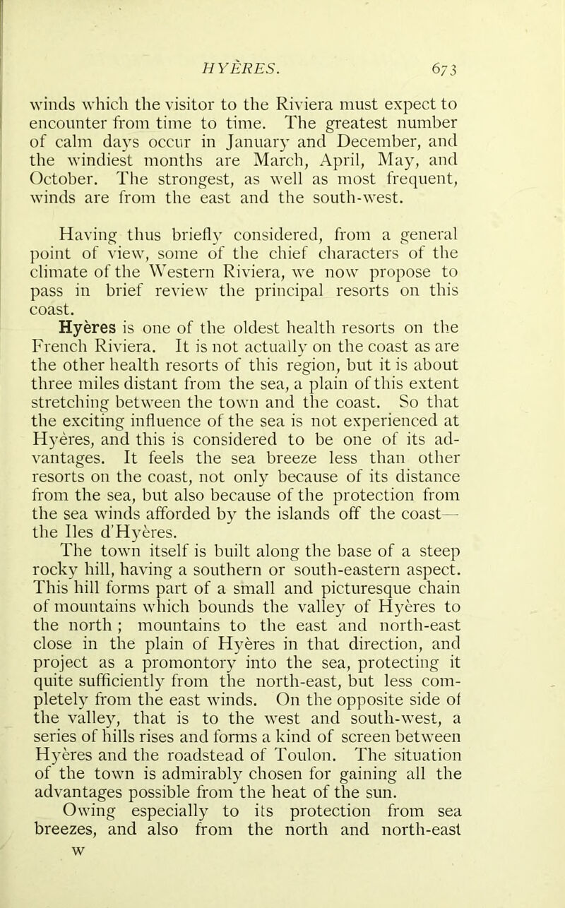 winds which the visitor to the Riviera must expect to encounter from time to time. The greatest number of calm days occur in January and December, and the windiest months are March, April, May, and October. The strongest, as well as most frequent, winds are from the east and the south-west. Having thus briefly considered, from a general point of view, some of the chief characters of the climate of the Western Riviera, we now propose to pass in brief review the principal resorts on this coast. Hyeres is one of the oldest health resorts on the French Riviera. It is not actually on the coast as are the other health resorts of this region, but it is about three miles distant from the sea, a plain of this extent stretching between the town and the coast. So that the exciting influence of the sea is not experienced at Hyeres, and this is considered to be one of its ad- vantages. It feels the sea breeze less than other resorts on the coast, not only because of its distance from the sea, but also because of the protection from the sea winds afforded by the islands off the coast— the lies d’H3^eres. The town itself is built along the base of a steep rocky hill, having a southern or south-eastern aspect. This hill forms part of a small and picturesque chain of mountains which bounds the valley of Hyeres to the north ; mountains to the east and north-east close in the plain of Hyeres in that direction, and project as a promontory into the sea, protecting it quite sufficiently from the north-east, but less com- pletely from the east winds. On the opposite side of the valley, that is to the west and south-west, a series of hills rises and forms a kind of screen between H)'eres and the roadstead of Toulon. The situation of the town is admirably chosen for gaining all the advantages possible from the heat of the sun. Owing especially to its protection from sea breezes, and also from the north and north-east w