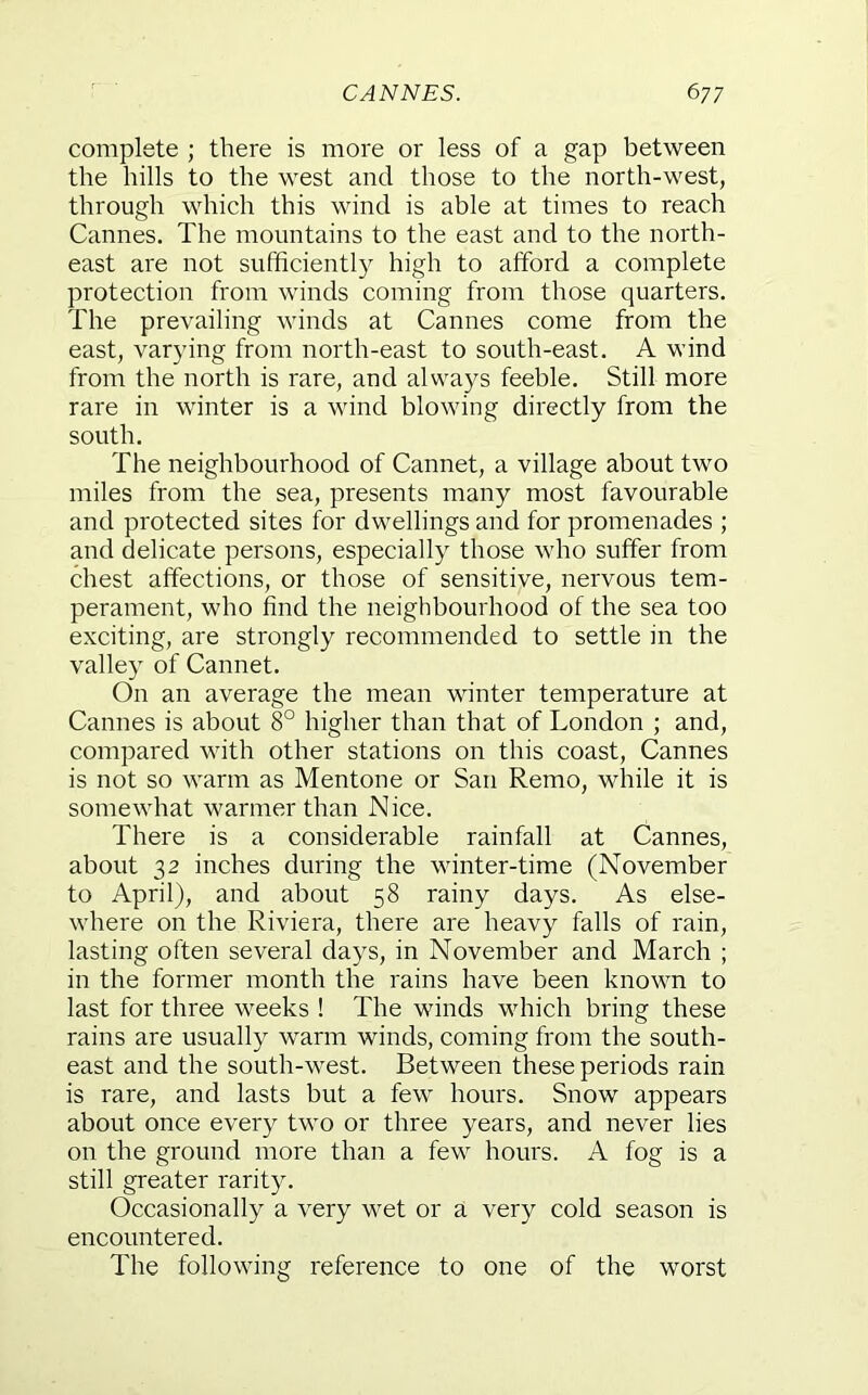 complete ; there is more or less of a gap between the hills to the west and those to the north-west, through which this wind is able at times to reach Cannes. The mountains to the east and to the north- east are not sufficiently high to afford a complete protection from winds coming from those quarters. The prevailing winds at Cannes come from the east, varying from north-east to south-east. A wind from the north is rare, and always feeble. Still more rare in winter is a wind blowing directly from the south. The neighbourhood of Cannet, a village about two miles from the sea, presents many most favourable and protected sites for dwellings and for promenades ; and delicate persons, especially those who suffer from chest affections, or those of sensitive, nervous tem- perament, who find the neighbourhood of the sea too exciting, are strongly recommended to settle in the valley of Cannet. On an average the mean winter temperature at Cannes is about 8° higher than that of London ; and, compared with other stations on this coast, Cannes is not so warm as Mentone or San Remo, while it is somewhat warmer than Nice. There is a considerable rainfall at Cannes, about 32 inches during the winter-time (November to April), and about 58 rainy days. As else- where on the Riviera, there are heavy falls of rain, lasting often several days, in November and March ; in the former month the rains have been known to last for three weeks ! The winds which bring these rains are usually warm winds, coming from the south- east and the south-west. Between these periods rain is rare, and lasts but a few hours. Snow appears about once every two or three years, and never lies on the ground more than a few hours. A fog is a still greater rarity. Occasionally a very wet or a very cold season is encountered. The following reference to one of the worst