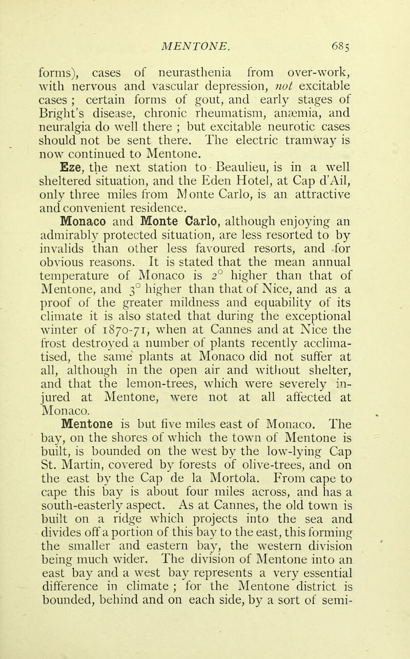 forms), cases of neurasthenia from over-work, with nervous and vascular depression, not excitable cases ; certain forms of gout, and early stages of Bright’s disease, chronic rheumatism, anmmia, and neuralgia do well there ; but excitable neurotic cases should not be sent there. The electric tramway is now continued to Mentone. Eze, the next station to Beaulieu, is in a well sheltered situation, and the Eden Hotel, at Cap d’Ail, only three miles from M onte Carlo, is an attractive and convenient residence. Monaco and Monte Carlo, although enjoying an admirably protected situation, are less resorted to by invalids than other less favoured resorts, and for obvious reasons. It is stated that the mean annual temperature of Monaco is 2° higher than that of Mentone, and 3° higher than that of Nice, and as a proof of the greater mildness and equability of its climate it is also stated that during the exceptional winter of 1870-71, when at Cannes and at Nice the frost destroyed a number of plants recently acclima- tised, the same plants at Monaco did not suffer at all, although in the open air and without shelter, and that the lemon-trees, which were severely in- jured at Mentone, were not at all affected at Monaco. Mentone is but five miles east of Monaco. The bay, on the shores of which the town of Mentone is built, is bounded on the west by the low-lying Cap St. Martin, covered by forests of olive-trees, and on the east by the Cap de la Mortola. From cape to cape this bay is about four miles across, and has a south-easterly aspect. As at Cannes, the old town is built on a ridge which projects into the sea and divides off a portion of this bay to the east, this forming the smaller and eastern bay, the western division being much wider. The division of Mentone into an east bay and a west bay represents a very essential difference in climate ; for the Mentone district is bounded, behind and on each side, by a sort of semi-