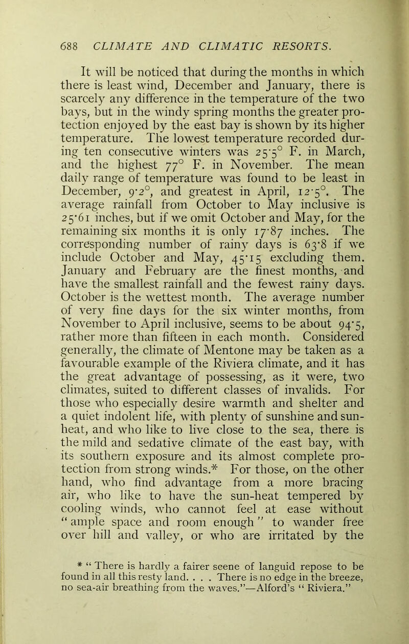 It will be noticed that during the months in which there is least wind, December and January, there is scarcely any difference in the temperature of the two bays, but in the windy spring months the greater pro- tection enjoyed by the east bay is shown by its higher temperature. The lowest temperature recorded dur- ing ten consecutive winters was 25'5° F. in March, and the highest 77° F. in November. The mean daily range of temperature was found to be least in December, 9-2°, and greatest in April, 12-5°. The average rainfall from October to May inclusive is 2 5’61 inches, but if we omit October and May, for the remaining six months it is only I7'87 inches. The corresponding number of rainy days is 6y^ if we include October and May, 45'15 excluding them. January and February are the finest months, and have the smallest rainfall and the fewest rainy days. October is the wettest month. The average number of very fine days for the six winter months, from November to April inclusive, seems to be about 94*5, rather more than fifteen in each month. Considered generally, the climate of Mentone may be taken as a favourable example of the Riviera climate, and it has the great advantage of possessing, as it were, two climates, suited to different classes of invalids. For those who especially desire warmth and shelter and a quiet indolent life, with plenty of sunshine and sun- heat, and who like to live close to the sea, there is the mild and sedative climate of the east bay, with its southern exposure and its almost complete pro- tection from strong winds.* For those, on the other hand, who find advantage from a more bracing air, who like to have the sun-heat tempered by cooling winds, who cannot feel at ease without “ ample space and room enough ” to wander free over hill and valley, or who are irritated by the * “ There is hardly a fairer scene of languid repose to be found in all this resty land. . . . There is no edge in the breeze, no sea-air breathing from the waves.”—Alford’s “ Riviera.”