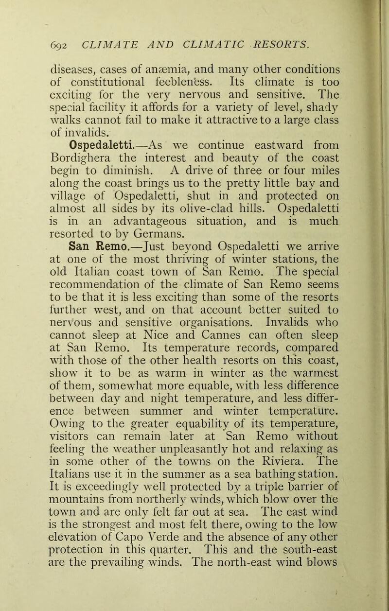 diseases, cases of anaemia, and many other conditions of constitutional feeblen'ess. Its climate is too exciting for the very nervous and sensitive. The special facility it affords for a variety of level, shady walks cannot fail to make it attractive to a large class of invalids. Ospedaletti.—As we continue eastward from Bordighera the interest and beauty of the coast begin to diminish. A drive of three or four miles along the coast brings us to the pretty little bay and village of Ospedaletti, shut in and protected on almost all sides by its olive-clad hills. Ospedaletti is in an advantageous situation, and is much resorted to by Germans. San Remo.—Just beyond Ospedaletti we arrive at one of the most thriving of winter stations, the old Italian coast town of San Remo. The special recommendation of the climate of San Remo seems to be that it is less exciting than some of the resorts further west, and on that account better suited to nervous and sensitive organisations. Invalids who cannot sleep at Nice and Cannes can often sleep at San Remo. Its temperature records, compared with those of the other health resorts on this coast, show it to be as warm in winter as the warmest of them, somewhat more equable, with less difference between day and night temperature, and less differ- ence between summer and winter temperature. Owing to the greater equability of its temperature, visitors can remain later at San Remo without feeling the weather unpleasantly hot and relaxing as in some other of the towns on the Riviera. The Italians use it in the summer as a sea bathing station. It is exceedingly well protected by a triple barrier of mountains from northerly winds, which blow over the town and are only felt far out at sea. The east wind is the strongest and most felt there, owing to the low elevation of Capo Verde and the absence of any other protection in this quarter. This and the south-east are the prevailing winds. The north-east wind blows