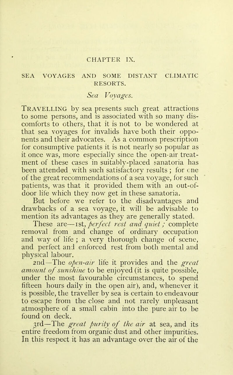 CHAPTER IX. SEA VOYAGES AND SOME DISTANT CLIMATIC RESORTS. Sea Voyages. Travelling by sea presents such great attractions to some persons, and is associated with so many dis- comforts to others, that it is not to be wondered at that sea voyages for invalids have both their oppo- nents and their advocates. As a common prescription for consumptive patients it is not nearly so popular as it once was, more especially since the open-air treat- ment of these cases in suitably-placed sanatoria has been attended with such satisfactory results ; for cne of the great recommendations of a sea voyage, for such patients, was that it provided them with an out-of- door life which they now get in these sanatoria. But before we refer to the disadvantages and drawbacks of a sea voyage, it will be advisable to mention its advantages as they are generally stated. These are—ist, perfect rest and quiet ; complete removal from and change of ordinary occupation and wa)^ of life ; a very thorough change of scene, and perfect and enforced rest from both mental and physical labour. and—The open-air life it provides and the great amount of sunshine to be enjoyed (it is quite possible, under the most favourable circumstances, to spend fifteen hours daily in the open air), and, whenever it is possible, the traveller by sea is certain to endeavour to escape from the close and not rarely unpleasant atmosphere of a small cabin into the pure air to be found on deck. 3rd—The great purity of the air at sea, and its entire freedom from organic dust and other impurities. In this respect it has an advantage over the air of the